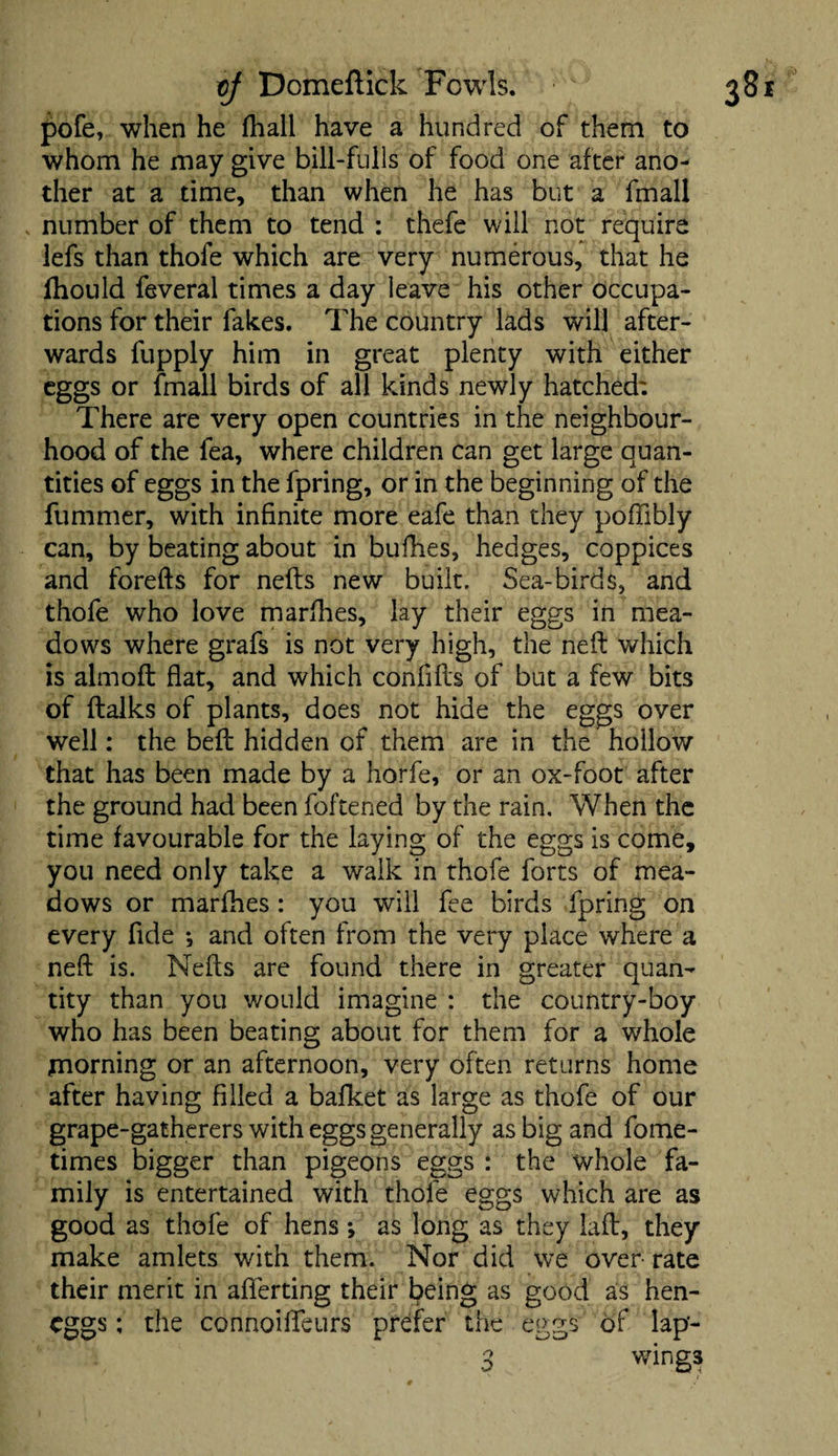 pofe, when he fhall have a hundred of them to whom he may give bill-fulls of food one after ano¬ ther at a time, than when he has but a fmall number of them to tend : thefe will not require lefs than thofe which are very numerous, that he fhould feveral times a day leave his other occupa¬ tions for their fakes. The country lads will after¬ wards fupply him in great plenty with either eggs or fmall birds of all kinds newly hatched: There are very open countries in the neighbour¬ hood of the fea, where children can get large quan¬ tities of eggs in the fpring, or in the beginning of the fummer, with infinite more eafe than they poffibly can, by beating about in bufhes, hedges, coppices and forefts for nefts new built. Sea-birds, and thofe who love marfhes, lay their eggs in mea¬ dows where grafs is not very high, the neft which is almoft fiat, and which confifts of but a few bits of ftalks of plants, does not hide the eggs over well: the bell hidden of them are in the hollow that has been made by a horfe, or an ox-foot after the ground had been foftened by the rain. When the time favourable for the laying of the eggs is come, you need only take a walk in thofe forts of mea¬ dows or marfhes : you will fee birds fpring on every fide •, and often from the very place where a neft is. Nefts are found there in greater quan¬ tity than you would imagine : the country-boy who has been beating about for them for a whole morning or an afternoon, very often returns home after having filled a bafket as large as thofe of our grape-gatherers with eggs generally as big and fome- times bigger than pigeons eggs : the whole fa¬ mily is entertained with thofe eggs which are as good as thofe of hens; as long as they laft, they make amlets with them. Nor did we over rate their merit in afierting their being as good as hen- cggs; the connoifteurs prefer the eggs of lap- 3 wings