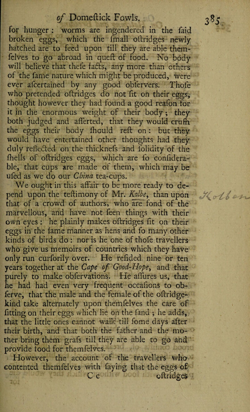 for hunger : worms are ingendered in the faid broken eggs, which the fmall oftridges newly hatched are to feed upon till they are able them- felves to go abroad in queft of food. No body will believe that thefe fadts, any mere than others of the fame nature which might be produced, were ever afeertained by any good obfervers. Thofe who pretended oftridges do not fit on their eggs, thought however they had found a good reafon for it in the enormous weight of their body; they both judged and afferted, that they would crufh the eggs their body fhould reft on : but they would have entertained other thoughts had they duly reflected on the thicknefs and lolidity of the fhells of oftridges eggs, which are fo confidera- ble, that cups are made of them, which may be ufed as we do our China tea-cups. We ought in this affair to be more ready to de¬ pend upon the teftimony of Mr. Kolbe, than upon that of a crowd of authors, who are fond of the marvellous, and have not feen things with their own eyes: he plainly makes oftridges fit on their eggs in the fame manner as hens and fo many other kinds of birds do : nor is he one of thofe travellers who give us memoirs of countries which they have only run curforily over. He refided nine or ten years together at the Cape of Good-Hope, and that purely to make obfervations. He affures us, that he had had even very frequent occafions to ob- ferve, that the male and the female of the oftridge- kind take alternately upon themfelves the care of fitting on their eggs which lie on the fand ; he adds, that the little ones cannot walk' till fome days after their birth, and that both the father and the mo¬ ther bring them grafs till they are able to go and provide food for themfelves. However, the account of the travellers who contented themfelves with faying that the eggs of C c oftridges