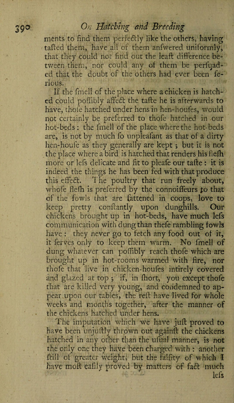 \ ments to find them perfectly like the others, having tafted them, have all of them anfwered uniformly, that they could not find out the leafl difference be¬ tween them, nor could any of them be perfuad- ed that the doubt of the others had ever been fe- rious. If the find! of the place where a chicken is hatch¬ ed could poffibly affedt the tafte he is afterwards to have, thole hatched under hens in hen-houles, would not certainly be preferred to thofe hatched in our hot-beds : the fmell of the place where the hot-beds are, is not by much fo unpleafant as that of a dirty hen-houfe as they generally are kept ; but it is not the place where a bird is hatched that renders his fiefh more or lefs delicate and fit to pleafe our tafte : it is indeed the things he has been fed with that produce this effect. The poultry that run freely about, whole fiefh is preferred by the connoiffeurs fo that of the fowls that are fattened in coops, love to keep pretty conftantly upon dunghills. Our chickens brought up in hot-beds, have much lefs communication with dung than thefe rambling fowls have : they never go to fetch any food out of it, it ferves only to keep them warm. No fmell of dung whatever can poffibly reach thofe which are brought up in hot-rooms warmed with fire, nor thofe that live in chicken-houfes intirely covered and glazed at top •, if, in fliort, you except thofe that are killed very young, and condemned to ap¬ pear upon our tables, the reft have lived for whole weeks and months together, after the manner of the chickens hatched under hens. The imputation which we have juft proved to have been unjuftly thrown out againft the chickens hatched in any other than the ufual manner, is not the only one they have been charged with : another fcill of greater weight, but the falftty of which I have moil eafily proved by matters of fact much lefs