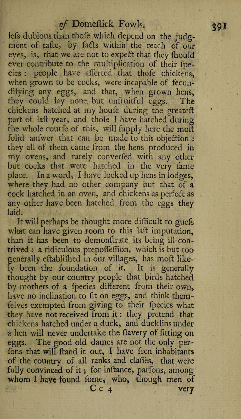 lefs dubious than thofe which depend on the judg¬ ment of tafte, by fads within the reach of our eyes, is, that we are not to exped that they fhould ever contribute to the multiplication of their fpe¬ cies : people have afferted that thofe chickens, when grown to be cocks, were incapable of fecun- difying any eggs, and that, when grown hens, they could lay none but unfruitful eggs. The chickens hatched at my houfe during the greateft part of laft year, and thofe I have hatched during the whole courfe of this, will fupply here the molt folid anfwer that can be made to this objedion : they all of them came from the hens produced in my ovens, and rarely converfed with any other but cocks that were hatched in the very fame place. In a word, I have locked up hens in lodges, where they had no other company but that of a cock hatched in an oven, and chickens as perfed as any other have been hatched from the eggs they laid. ' It will perhaps be thought more difficult to guefs what can have given room to this laft imputation, than it has been to demonftrate its being ill-con¬ trived : a ridiculous prepoffeffion, which is but too generally eftabliffied in our villages, has moft like¬ ly been the foundation of it. It is generally thought by our country people that birds hatched by mothers of a fpecies different from their own, have no inclination to fit on eggs, and think them- felves exempted from giving to their fpecies what they have not received from it: they pretend that chickens hatched under a duck, and ducklins under a hen will never undertake the llavery of fitting on eggs. The good old dames are not the only per- fons that will ftand it out, I have feen inhabitants of the country of all ranks and claffes, that were fully convinced of it 5 for inftance, parfons, among whom I have found fome, who, though men of C c 4 very