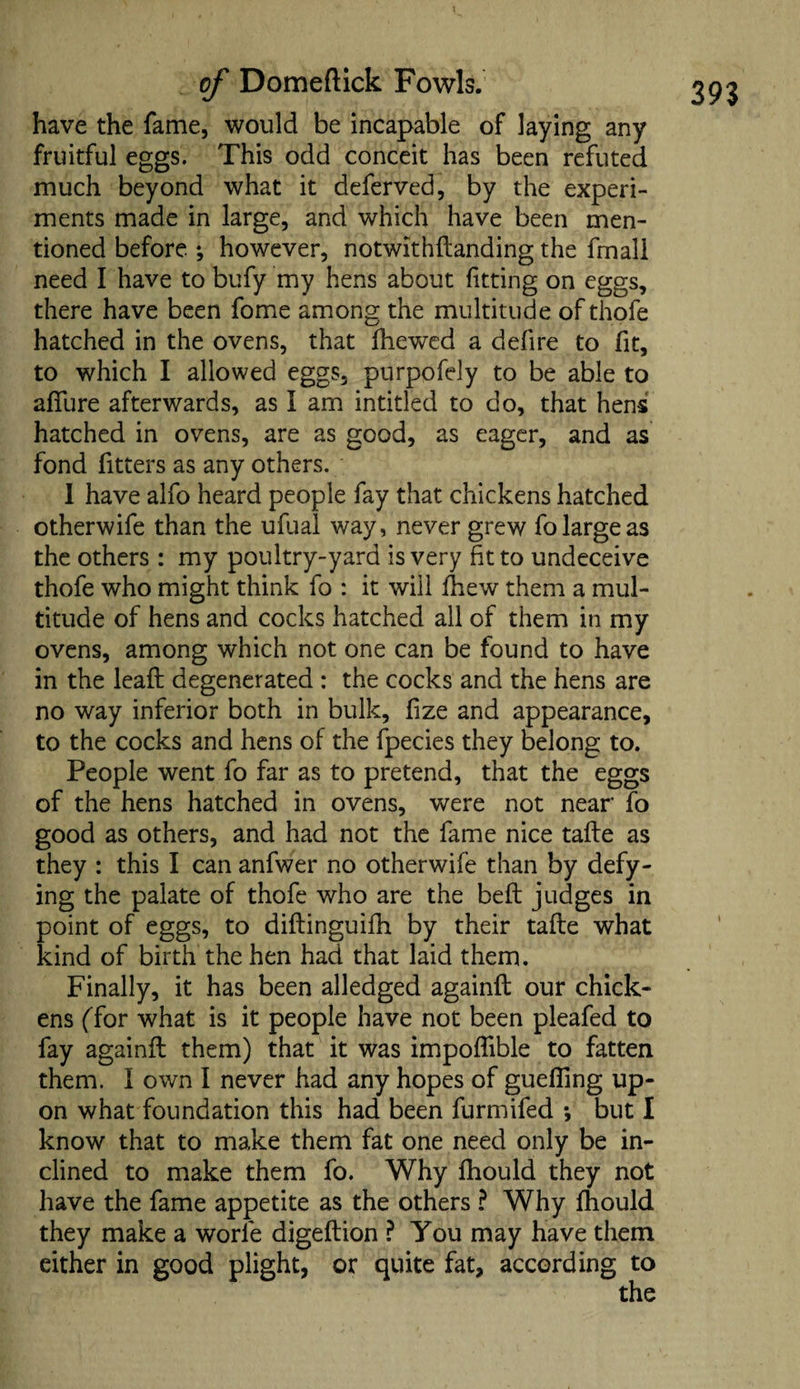 have the fame, would be incapable of laying any fruitful eggs. This odd conceit has been refuted much beyond what it deferved, by the experi¬ ments made in large, and which have been men¬ tioned before. *, however, notwithflanding the frnall need I have to bufy my hens about fitting on eggs, there have been fome among the multitude of thofe hatched in the ovens, that fhewed a defire to fit, to which I allowed eggs, purpofely to be able to affure afterwards, as I am intitled to do, that hens hatched in ovens, are as good, as eager, and as fond fitters as any others. 1 have alfo heard people fay that chickens hatched otherwife than the ufual way, never grew fo large as the others : my poultry-yard is very fit to undeceive thofe who might think fo : it will fhew them a mul¬ titude of hens and cocks hatched all of them in my ovens, among which not one can be found to have in the lead degenerated : the cocks and the hens are no way inferior both in bulk, fize and appearance, to the cocks and hens of the fpecies they belong to. People went fo far as to pretend, that the eggs of the hens hatched in ovens, were not near fo good as others, and had not the fame nice tafle as they : this I can anfwer no otherwife than by defy¬ ing the palate of thofe who are the beft judges in point of eggs, to diflinguifh. by their tafle what kind of birth the hen had that laid them. Finally, it has been alledged againfl our chick¬ ens (Tor what is it people have not been pleafed to fay againfl them) that it was impoffible to fatten them. I own I never had any hopes of guefling up¬ on what foundation this had been furmifed *, but I know that to make them fat one need only be in¬ clined to make them fo. Why fhould they not have the fame appetite as the others ? Why fhould they make a worie digeflion ? You may have them either in good plight, or quite fat, according to