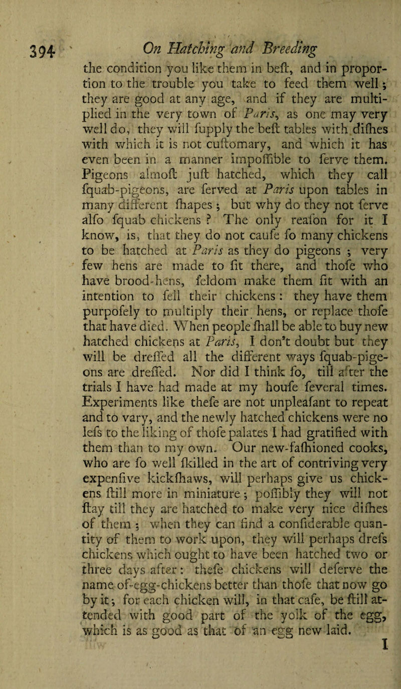 the condition you like them in belt, and in propor¬ tion to the trouble you take to feed them well; they are good at any age, and if they are multi¬ plied in the very town of Paris, as one may very well do, they will fupply the belt tables with dilhes with which it is not cuftomary, and which it has even been in a manner impoffible to ferve them. Pigeons almoft juft hatched, which they call fquab-pigeons, are ferved at Paris upon tables in many different fhapes ; but v/hy do they not ferve alfo fquab chickens ? The only reafon for it I know, is, that they do not caufe fo many chickens to be hatched at Paris as they do pigeons *, very few hens are made to ft there, and thofe who have brood-hens, feldom make them fit with an intention to fell their chickens : they have them purpofely to multiply their hens, or replace thofe that have died. When people fhall be able to buy new hatched chickens at Paris, I don’t doubt but they will be dreffed all the different ways fquab-pige¬ ons are dreffed. Nor did I think fo, till after the trials I have had made at my houfe feveral times. Experiments like thefe are not unpleafant to repeat and to vary, and the newly hatched chickens were no lefs to the liking of thofe palates I had gratified with them than to my own. Our new-fafhioned cooks, who are fo well fkilled in the art of contriving very expenfive kickfhaws, will perhaps give us chick¬ ens ftill more in miniature *, poffibly they will not ftay till they are hatched to make very nice dilhes of them ; when they can find a confiderable quan¬ tity of them to work upon, they will perhaps drefs chickens which ought to have been hatched two or three days after: thefe chickens will deferve the name of- egg-chickens better than thofe that now go by it *, for each chicken will, in that cafe, be ftill at¬ tended with good part of the yolk of the egg, which is as good as that of an egg new laid. I