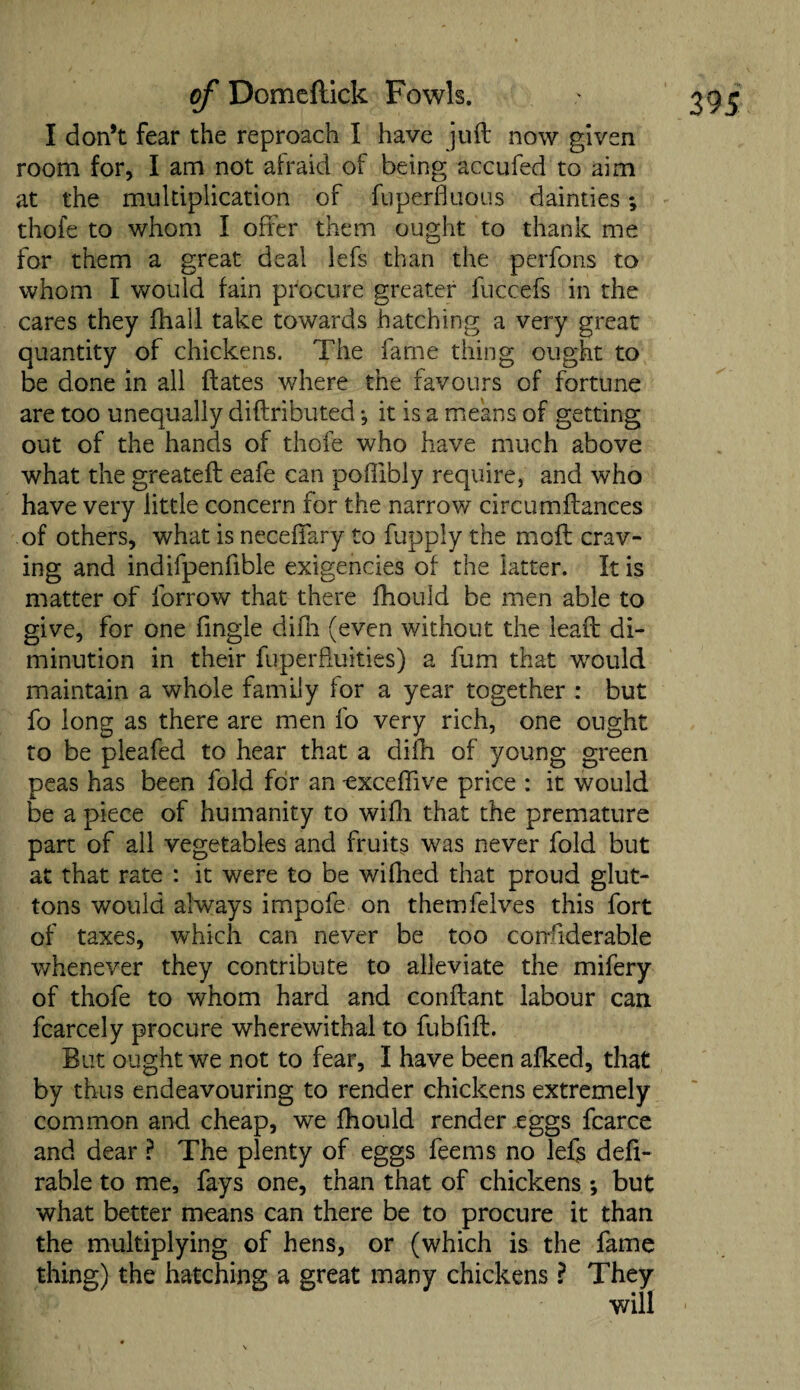 I don’t fear the reproach I have juft now given room for, I am not afraid of being ac-cufed to aim at the multiplication of fuperfluous dainties; for them a great deal lefs than the perfons to whom I would fain procure greater fuccefs in the cares they fhall take towards hatching a very great quantity of chickens. The fame thing ought to be done in all dates where the favours of fortune are too unequally diftributed •, it is a means of getting what the greateft eafe can poffibly require, and who have very little concern for the narrow circumftances of others, what is neceffary to fupply the moft crav¬ ing and indifpenfible exigencies of the latter. It is matter of forrow that there fhouid be men able to give, for one Angle difli (even without the leaft di¬ minution in their fuperfluities) a fum that would maintain a whole family for a year together : but fo long as there are men fo very rich, one ought to be pleafed to hear that a difh of young green peas has been fold for an -exceflive price : it would be a piece of humanity to wifti that the premature part of all vegetables and fruits was never fold but at that rate : it were to be wifhed that proud glut¬ tons would always impofe on themfelves this fort of taxes, which can never be too considerable whenever they contribute to alleviate the mifery of thofe to whom hard and conftant labour can fcarcely procure wherewithal to fubfift. But ought we not to fear, I have been afked, that by thus endeavouring to render chickens extremely common and cheap, we fhouid render eggs fcarce and dear ? The plenty of eggs feems no lefs defi- rable to me, fays one, than that of chickens ; but what better means can there be to procure it than the multiplying of hens, or (which is the fame thing) the hatching a great many chickens ? They