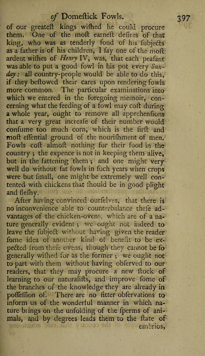 of our greated kings wifhed he could procure them. One of the mod earned defires of that king, who was as tenderly fond of his fubjedts as a father is of his children, I fay one of the mod ardent wifhes of Henry IV, was, that each peafant was able to put a good fowl in his pot every Sun¬ day : all country-people would be able to do this, if they bedowed their cares upon rendering fowls more common. The particular examinations into which we entered in the foregoing memoir, con¬ cerning what the feeding of a fowl may cod during a whole year, ought to remove all apprehenfions that a very great increafe of their number would confume too much corn, which is the fird and mod eflential ground of the nourifhment of men. Fowls cod almod nothing for their food in the country *, the expence is not in keeping them alive, but in the fattening ‘them *, and one might very well do without fat fowls in fuch years when crops were but fmall, one might be extremely well con¬ tented with chickens that fhould be in good plight and flefhy. After having convinced ourfelves, that there is no inconvenience able to counterbalance thefe ad¬ vantages of the chicken-ovens, which are of a na¬ ture generally evident; we ought not indeed to leave the fubjed without having given the reader fome idea of another kind of benefit to be ex¬ pected from thefe ovens, though they cannot be fo generally wifhed for as the former ; we ought not to part with them without having obferved to our readers, that they may procure a new dock of learning to our naturalids, and improve fome of the branches of the knowledge they are already in pofieffion of. There are no fitter obfervations to inform us of the wonderful manner in which na¬ ture brings on the unfolding of the fperms of ani¬ mals, and by degrees leads them to the date of embrios,
