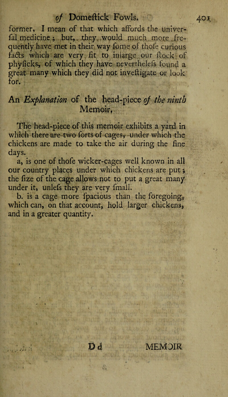 former, I mean of that which affords the imiver- fal mediciqe y but,. they , .would much more , fre¬ quently have met in their, way fome of thofe curious fads which are very fit to inlarge our flock of phyficks, of which they have neverthelefs found a great many which they did not invefligate or look An Explanation of the head-piece oj the ninth Memoir, The head-piece of this memoir exhibits a yard in which there are two forts of cages* under which the chickens are made to take the air during the fine days. a, is one of thofe wicker-cages well known in all our country places under which chickens are put % the fize of the cage allows not to put a great many under it, unlefs they are very fmall. b. is a cage more fpacious than the foregoing* which can, on that account* hold larger chickens* and in a greater quantity. D d MEMOIR