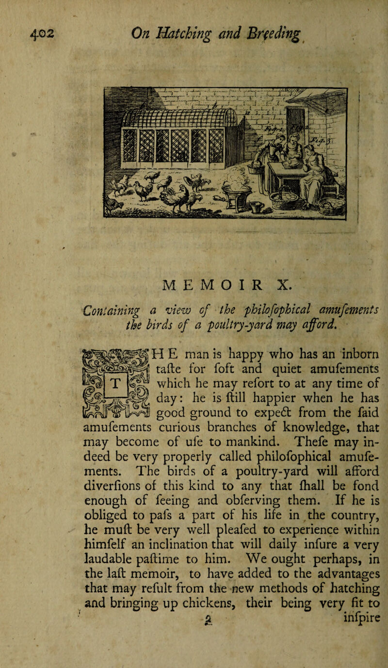MEMOIR X. Containing a view cf the philofophical amufements the birds of a poultry-yard way afford. HE man is happy who has an inborn tafte for foft and quiet amufements which he may refort to at any time of day: he is ftill happier when he has good ground to expedt from the faid amufements curious branches of knowledge, that may become of ufe to mankind. Thefe may in¬ deed be very properly called philofophical amufe¬ ments. The birds of a poultry-yard will afford diverfions of this kind to any that fhall be fond enough of feeing and obferving them. If he is obliged to pafs a part of his life in the country, he muft be very well pleafed to experience within himfelf an inclination that will daily infure a very laudable paftime to him. We ought perhaps, in the laft memoir, to have added to the advantages that may refult from the new methods of hatching and bringing up chickens, their being very fit to a infpire
