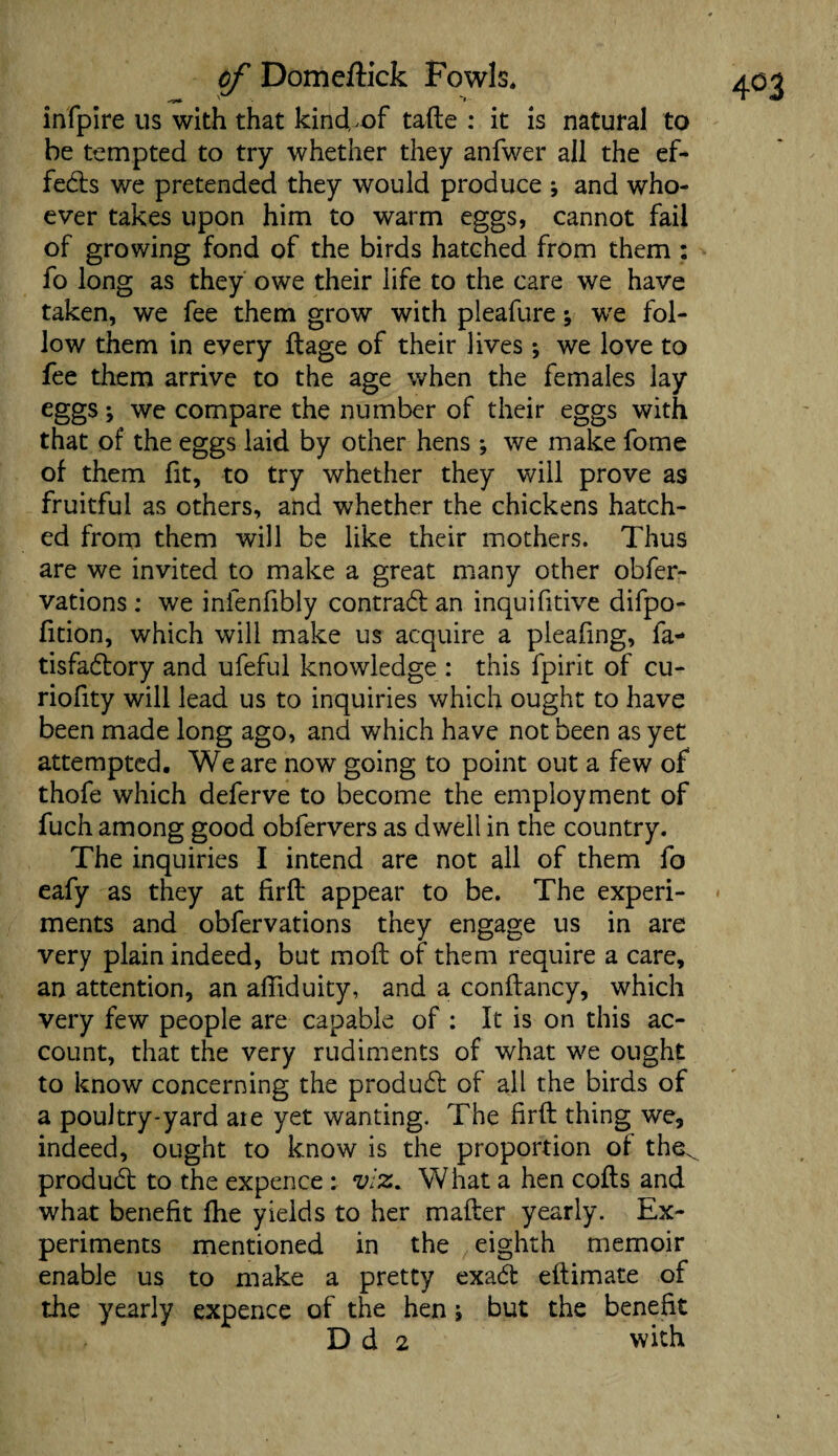 infpire us with that kind,.of tafte : it is natural to he tempted to try whether they anfwer all the ef¬ fects we pretended they would produce \ and who¬ ever takes upon him to warm eggs, cannot fail of growing fond of the birds hatched from them: fo long as they owe their life to the care we have taken, we fee them grow with pleafure; we fol¬ low them in every ftage of their lives ; we love to fee them arrive to the age when the females lay eggs; we compare the number of their eggs with that of the eggs laid by other hens *, we make fome of them fit, to try whether they will prove as fruitful as others, and whether the chickens hatch¬ ed from them will be like their mothers. Thus are we invited to make a great many other obfer- vations : we infenfibly contradt an inquifitive difpo- fition, which will make us acquire a pleafing, fa- tisfadtory and ufeful knowledge : this fpirit of cu- riofity will lead us to inquiries which ought to have been made long ago, and which have not been as yet attempted. We are now going to point out a few of thofe which deferve to become the employment of fuch among good obfervers as dwell in the country. The inquiries I intend are not all of them fo eafy as they at firft appear to be. The experi¬ ments and obfervations they engage us in are very plain indeed, but moil of them require a care, an attention, an affiduity, and a conftancy, which very few people are capable of : It is on this ac¬ count, that the very rudiments of what we ought to know concerning the produdt of all the birds of a poultry-yard are yet wanting. The firft thing we, indeed, ought to know is the proportion of the^ produdt to the expence : viz. What a hen cofts and what benefit fhe yields to her mafter yearly. Ex¬ periments mentioned in the eighth memoir enable us to make a pretty exadt eftimate of the yearly expence of the hen; but the benefit D d 2 with