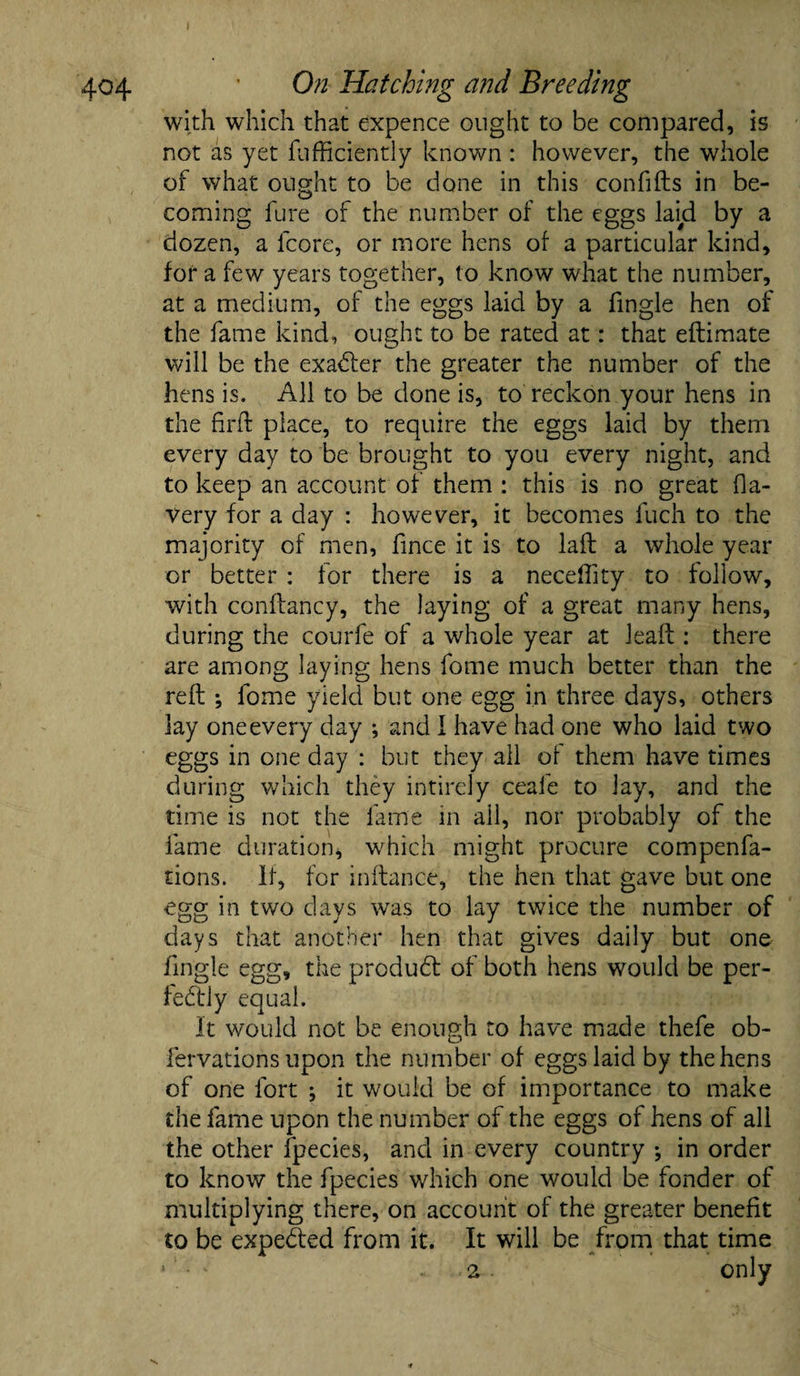 404 * On Hatching and Breeding with which that expence ought to be compared, is not as yet fufficiently known: however, the whole of what ought to be done in this confiIts in be¬ coming lure of the number of the eggs laid by a dozen, a lcore, or more hens of a particular kind, for a few years together, to know what the number, at a medium, of the eggs laid by a fingle hen of the fame kind, ought to be rated at: that eftimate will be the exadler the greater the number of the hens is. All to be done is, to reckon your hens in the fir (I place, to require the eggs laid by them every day to be brought to you every night, and to keep an account of them : this is no great Ha- very for a day : however, it becomes fuch to the majority of men, lince it is to laft a whole year or better : for there is a neceffity to follow, with conftancy, the laying of a great many hens, during the courfe of a whole year at lead:: there are among laying hens fome much better than the reft •, fome yield but one egg in three days, others lay one every day ; and I have had one who laid two eggs in one day : but they all of them have times during which they intirely ceafe to lay, and the time is not the fame in ail, nor probably of the fame duration, which might procure compenfa- tions. 11, for inftance, the hen that gave but one egg in two days was to lay twice the number of days that another hen that gives daily but one fingle egg, the produdt of both hens would be per- fedhly equal. It would not be enough to have made thefe ob- fervations upon the number of eggs laid by the hens of one fort ; it would be of importance to make the fame upon the number of the eggs of hens of all the other fpecies, and in every country *, in order to know the fpecies which one would be fonder of multiplying there, on account of the greater benefit to be expedted from it. It will be from that time * • : . only