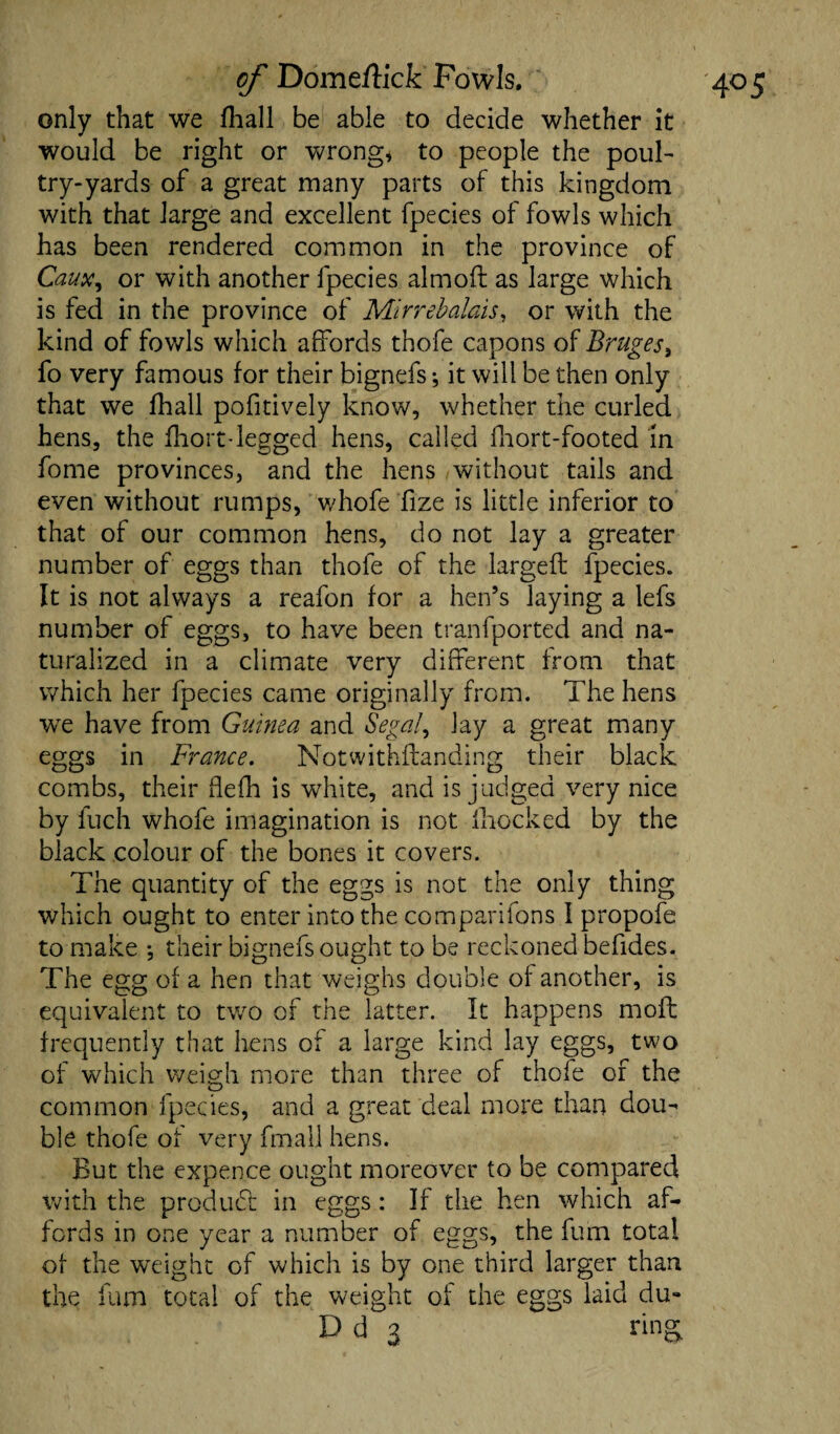 only that we fhall be able to decide whether it would be right or wrong* to people the poul¬ try-yards of a great many parts of this kingdom with that large and excellent fpecies of fowls which has been rendered common in the province of Caux, or with another fpecies almofl as large which is fed in the province of Mirrebahis, or with the kind of fowls which affords thofe capons of Bruges, fo very famous for their bignefs; it will be then only that we fhall pofitively know, whether the curled hens, the fhort-legged hens, called fhort-footed in fome provinces, and the hens without tails and even without rumps, whofe fize is little inferior to that of our common hens, do not lay a greater number of eggs than thofe of the largeft fpecies. It is not always a reafon for a hen’s laying a lefs number of eggs, to have been tranfported and na¬ turalized in a climate very different from that which her fpecies came originally from. The hens wre have from Guinea and Segal, lay a great many eggs in France. Notwithstanding their black combs, their flefh is white, and is judged very nice by fuch whofe imagination is not Ihocked by the black colour of the bones it covers. The quantity of the eggs is not the only thing which ought to enter into the com pari Tons I propofe to make *, their bignefs ought to be reckoned befides. The egg of a hen that weighs double of another, is equivalent to two of the latter. It happens moil frequently that hens of a large kind lay eggs, two of which weigh more than three of thofe of the common fpecies, and a great deal more than dou¬ ble thofe of very Small hens. But the expence ought moreover to be compared with the product in eggs: If the hen which af¬ fords in one year a number of eggs, the fum total of the weight of which is by one third larger than the fum total of the weight of the eggs laid du- D d 3 ring