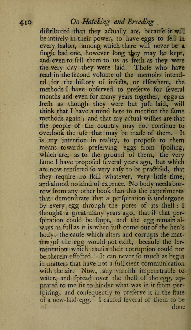 diftributed than they adtually are, becaufe it will be intirely in their power, to have eggs to fell in every feafon, among which there will never be a fingle bad one, however long tfaey may be kept, and even to fell them to us as frefti as they were the very day they were laid. Thofe who have read in the fecond volume of the memoirs intend¬ ed for the hiftory of infedts, or elfewhere, the methods I have obferved to preferve for feverai months and even for many years together, eggs as frefh as though they were but juft laid, will think that I have a mind here to mention the fame methods again ; and that my adtual wifhes are that the people of the country may not continue to overlook the ufe that may be made of them. It is my intention in reality, to propofe to them means towards preferving eggs from fpoiling, which are,' as to the ground of them, the very fame I have propofed feverai years ago, but which are now rendered fo very eafy to be pradtifed, that they require no fkill whatever, very little time, and almoft no kind of expence. No body needs bor¬ row from any other book than this the experiments that demonftrate that a perfpiration is undergone by every egg through the pores of its fhell : I thought a great many years ago, that if that per¬ fpiration could be ftopt, and the egg remain al¬ ways as full as it is when juft come out of the hen’s body, the caufe which alters and corrupts the mat¬ ters ’of the egg would not exift, becaufe the fer¬ mentation which caufes their corruption could not be therein effedted. It can never fo much as begin in matters that have not a fufficient communication with the air. Now, any varnilh impenetrable to water, and fpread over the Ihell of the egg, ap* peared to me fit to hinder what was in it from per- fpiring, and confequently to preferye it in the ftate of a new-laid-egg;. I cauled feverai of them to be i done