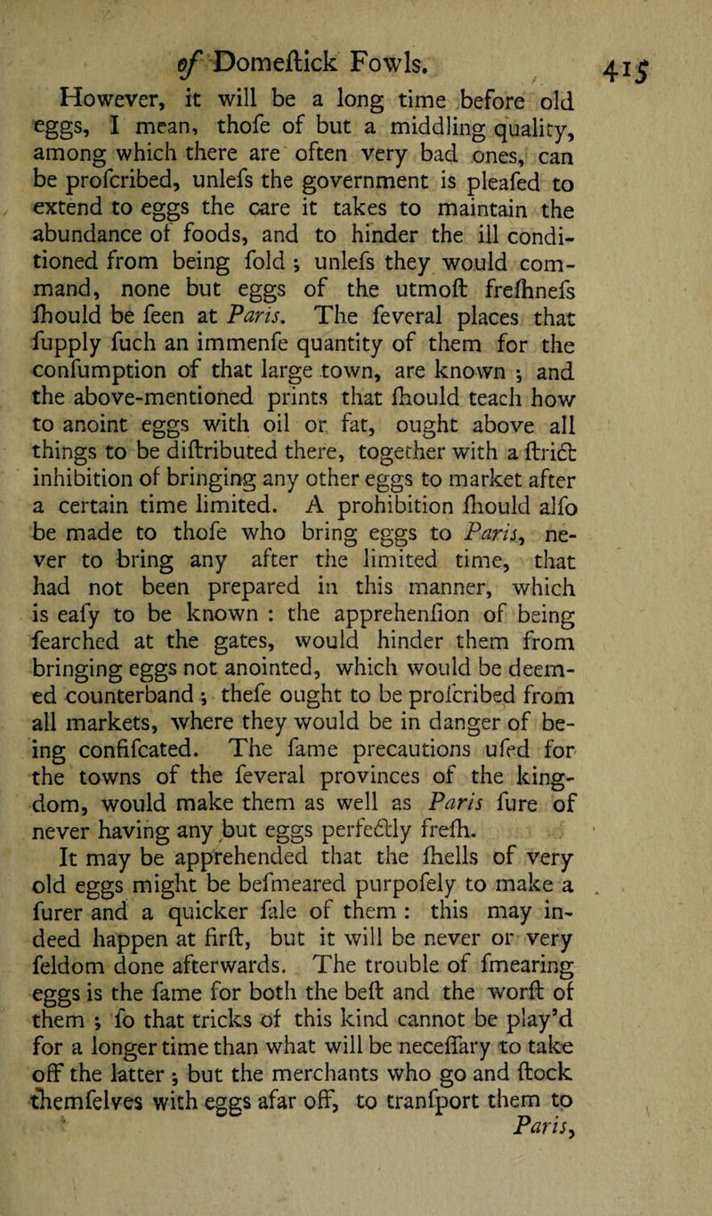 However, it will be a long time before old eggs, I mean, thofe of but a middling quality, among which there are often very bad ones, can be profcribed, unlefs the government is pleafed to extend to eggs the care it takes to maintain the abundance ol foods, and to hinder the ill condi¬ tioned from being fold ; unlefs they would com¬ mand, none but eggs of the utmoft frelhnefs fhould be feen at Paris. The feveral places that fupply fuch an immenfe quantity of them for the confumption of that large town, are known ; and the above-mentioned prints that fhould teach how to anoint eggs with oil or fat, ought above all things to be diflributed there, together with a flridt inhibition of bringing any other eggs to market after a certain time limited. A prohibition fhould alfo be made to thofe who bring eggs to Paris, ne¬ ver to bring any after the limited time, that had not been prepared in this manner, which is eafy to be known : the apprehenfion of being fearched at the gates, would hinder them from bringing eggs not anointed, which would be deem¬ ed counterband *, thefe ought to be profcribed from ail markets, where they would be in danger of be¬ ing confifcated. The fame precautions ufed for the towns of the feveral provinces of the king¬ dom, would make them as well as Paris fure of never having any but eggs perfectly frefh. It may be apprehended that the (hells of very old eggs might be befmeared purpofely to make a furer and a quicker fale of them : this may in¬ deed happen at firft, but it will be never or very feldom done afterwards. The trouble of fmearing eggs is the fame for both the bed and the word of them ; fo that tricks of this kind cannot be play’d for a longer time than what will be neceffary to take off the latter ^ but the merchants who go and flock themfelves with eggs afar off, to tranfport them to Paris,