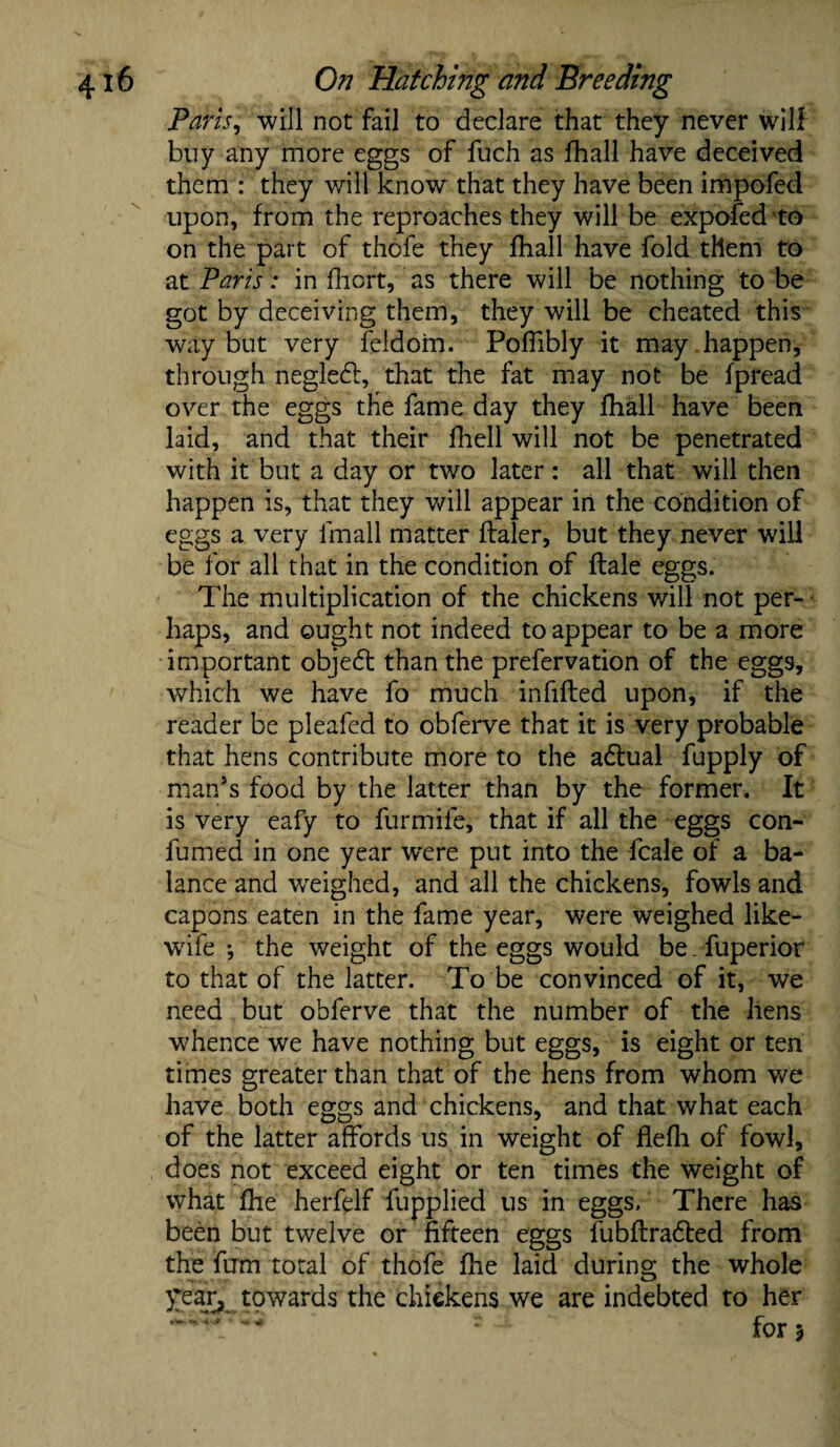 Paris, will not fail to declare that they never will buy any more eggs of fuch as fhall have deceived them : they will know that they have been impofed upon, from the reproaches they will be expofed to on the part of thofe they fhall have fold them to at Paris : in fiiort, as there will be nothing to be got by deceiving them, they will be cheated this way but very feldom. Poffibly it may happen, through negledl, that the fat may not be fpread over the eggs the fame day they fhall have been laid, and that their fhell will not be penetrated with it but a day or two later: all that will then happen is, that they will appear in the condition of eggs a very fmall matter flaler, but they never will be for all that in the condition of flale eggs. The multiplication of the chickens will not per¬ haps, and ought not indeed to appear to be a more important objedt than the prefervation of the eggs, which we have fo much infilled upon, if the reader be pleafed to obferve that it is very probable that hens contribute more to the adlual fupply of man’s food by the latter than by the former. It is very eafy to furmife, that if all the eggs con- fumed in one year w'ere put into the fcale of a ba¬ lance and weighed, and all the chickens, fowls and capons eaten in the fame year, were weighed like- wife •, the weight of the eggs would be . fuperior to that of the latter. To be convinced of it, we need but obferve that the number of the hens wTence we have nothing but eggs, is eight or ten times greater than that of the hens from whom we have both eggs and chickens, and that what each of the latter affords us in weight of flefh of fowl, does not exceed eight or ten times the weight of what fhe herfelf fupplied us in eggs. There has been but twelve or fifteen eggs fubftradted from the firm total of thofe fhe laid during the whole year, towards the chickens we are indebted to her
