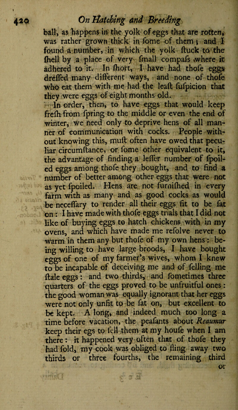 ball, as happens in the yolk of eggs that are rotten, was rather grown thick in fome of them ; and I found a number, in which the yolk ftuck to the fliell by a place of very fmall compafs *where it adhered to it. In fhort, I have had thofe eggs drdTed many different ways, and none of thofe who eat them with me had the lead fufpicion that they were eggs of eight months old. In order, then, to have eggs that would keep frefh from fpring to the middle or even the end of winter, we need only to deprive hens of all man¬ ner of communication with cocks. People with¬ out knowing this, muft often have owed that pecu¬ liar circumftance, or fome other equivalent to it, the advantage of finding a leffer number of fpoil- ed eggs among thofe they bought, and to find a number of better among other eggs that were not as yet fpoiled. Hens are not furnifhed in every farm with as many and as good cocks as would be neceffary to render all their eggs fit to be fat on: I have made with thofe eggs trials that I did not like of buying eggs to hatch chickens with in my ovens, and which have made me refolve never to warm in them any but thofe of my own hens: be¬ ing willing to have large broods, I have bought eggs of one of my farmer’s wives, whom I knew to be incapable of deceiving me and of felling me {bale eggs: and two thirds, and fometimes three quarters of the eggs proved to be unfruitful ones: the good woman was equally ignorant that her eggs were not only unfit to be fat on, but excellent to be kept. A long, and indeed much too long a time before vacation, the peafants about Reaumur keep their egs to fell them at my houfe when I am there: it happened very often that of thofe they had fold, my cook was obliged to fling away two thirds or three fourths, the remaining third or