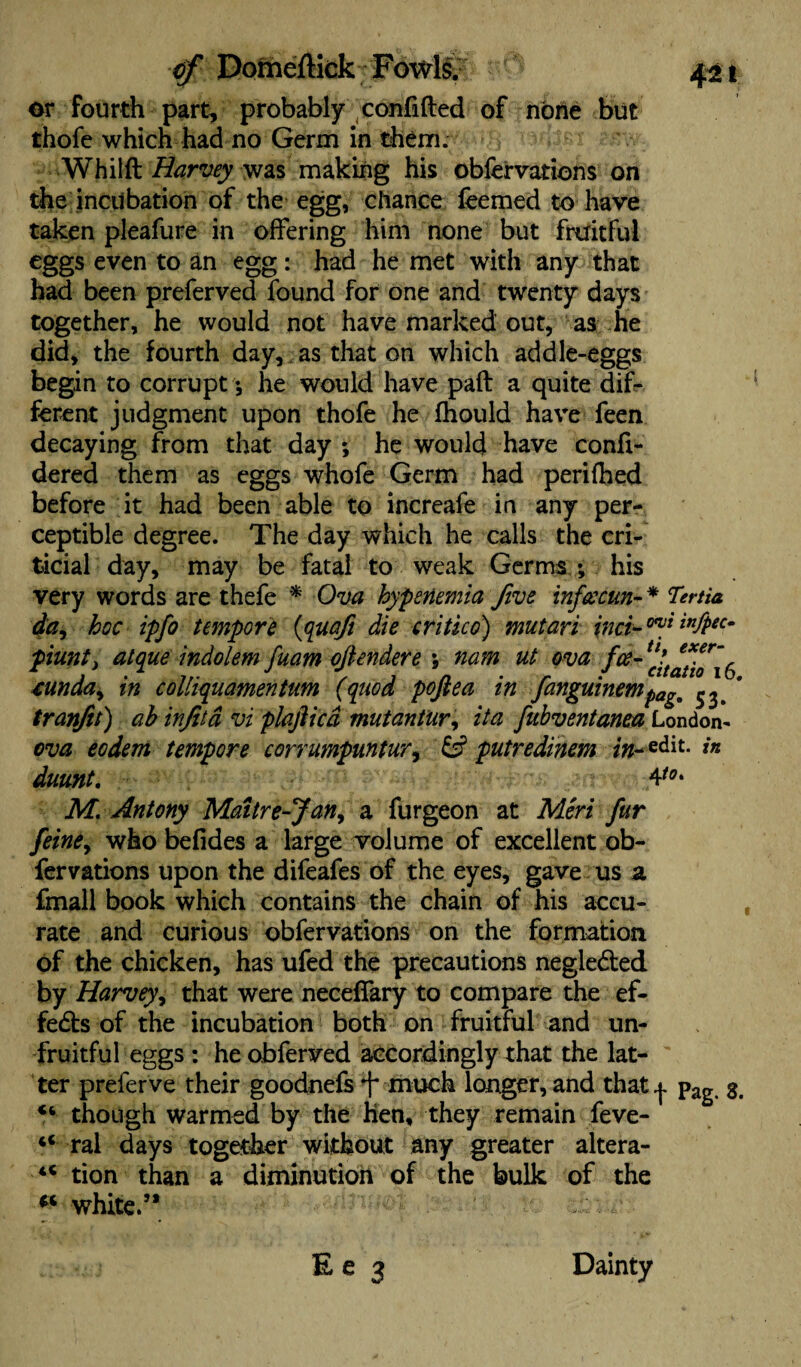 or fourth part, probably confided of none but thofe which had no Germ in them. Whilft Harvey was making his oblervations on the incubation of the egg, chance feemed to have taken pleafure in offering him none but fruitful eggs even to an egg: had he met with any that had been preferved found for one and twenty days together, he would not have marked out, as he did, the fourth day, as that on which addle-eggs begin to corrupt ; he would have pad a quite dif¬ ferent judgment upon thofe he fhould have feen decaying from that day ; he would have confi- dered them as eggs whofe Germ had perifhed before it had been able to increafe in any per¬ ceptible degree. The day which he calls the cri- ticial day, may be fatal to weak Germs ; his very words are thefe * Ova hypetiemia five infcecun-* Tenia da, hoc ipfo tempore {quaft die critico) mutari {net-™} infPec~ piunty atque indolem fuam ojiendere ; nam ut ova foe- 6 ounda, in colliquamentum (quod pofiea in fanguinempag9 tranfit) ah infita vi plajiicd mutantur, it a fubventanea London- ova eodem tempore corrumpuntur, & putredinem /«-edit. in duunt. 4*°' M. Antony Maitre-Jan, a furgeon at Min fur feine, who befides a large volume of excellent ob- fervations upon the difeafes of the eyes, gave us a fmall book which contains the chain of his accu¬ rate and curious obfervations on the formation of the chicken, has ufed the precautions negle&ed by Harvey, that were neceflary to compare the ef¬ fects of the incubation both on fruitful and un¬ fruitful eggs : he obferved accordingly that the lat¬ ter preferve their goodnefs f much longer, and that^. pag 3. “ though warmed by the hen, they remain feve- 4< ral days together without any greater altera- 4< tion than a diminution of the bulk of the -f •white/1 -uadjufs E e 3 Dainty