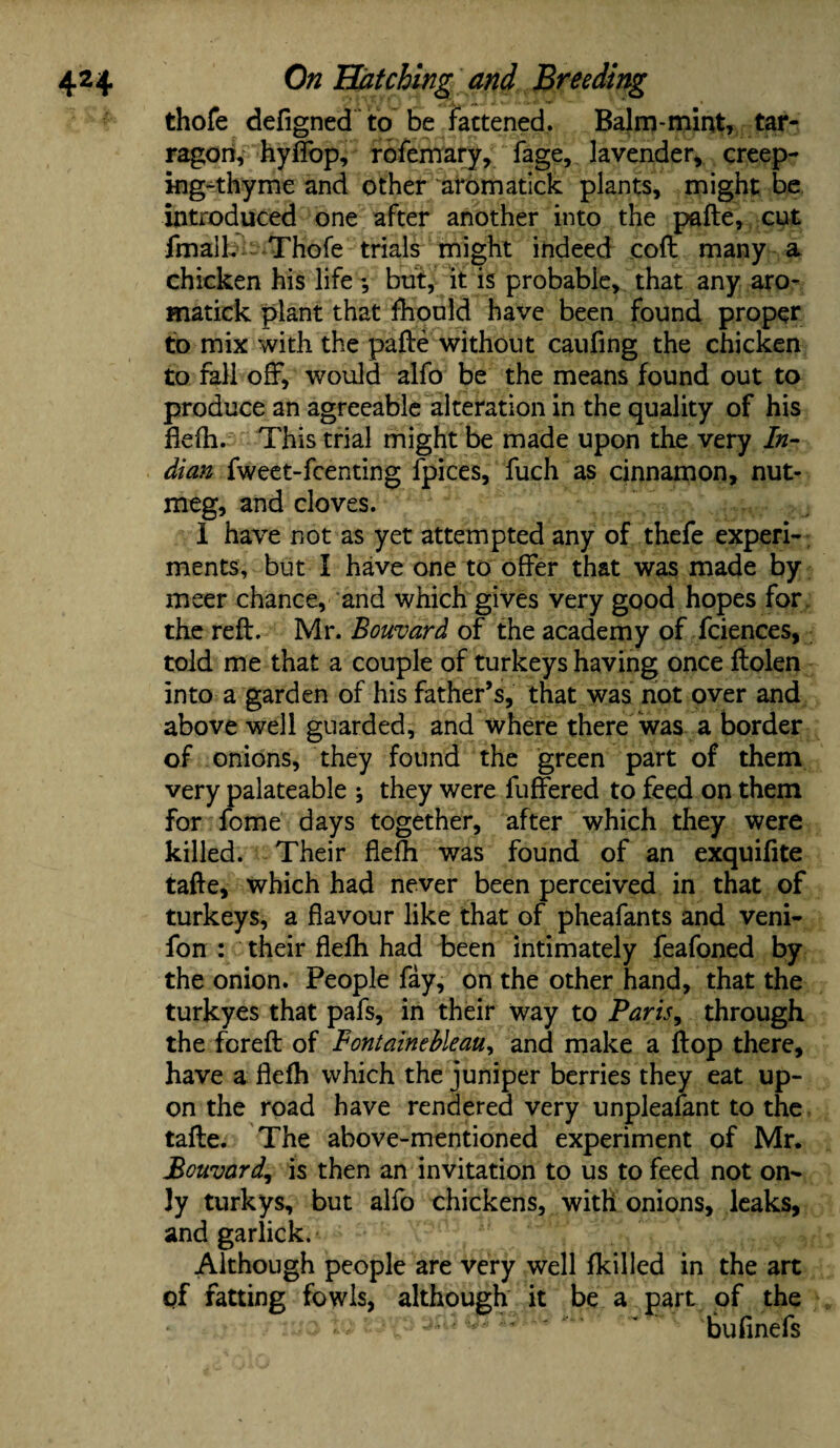 thofe defigned to be fattened. Balm-mint, tar¬ ragon, hyffop, rofemary, fage, lavender, creep- ing^thyme and other aromatick plants, might be introduced one after another into the pafte, cut fmail. Thofe trials might indeed cofl many a chicken his life but, it is probable, that any aro¬ matick plant that fhould have been found proper to mix with the pafte without caufing the chicken to fall off, would alfo be the means found out to produce an agreeable alteration in the quality of his flefh. This trial might be made upon the very In¬ dian fweet-fcenting fpices, fuch as cinnamon, nut¬ meg, and cloves. 1 have not as yet attempted any of thefe experi¬ ments, but I have one to offer that was made by meer chance, and which gives very good hopes for the reft. Mr. Bouvard of the academy of fciences, told me that a couple of turkeys having once ftolen into a garden of his father’s, that was not over and above well guarded, and where there was a border of onions, they found the green part of them very palateable * they were fuffered to feed on them for fome days together, after which they were killed. Their flefh was found of an exquifite tafte, which had never been perceived in that of turkeys, a flavour like that of pheafants and veni- fon : their flefh had been intimately feafoned by the onion. People fay, on the other hand, that the turkyes that pafs, in their way to Paris, through the foreft of Fontainebleau, and make a flop there, have a flefh which the juniper berries they eat up¬ on the road have rendered very unpleafant to the tafte. The above-mentioned experiment of Mr. Bouvard, is then an invitation to us to feed not on¬ ly turkys, but alfo chickens, with onions, leaks, and garlick. Although people are very well fkilled in the art of fatting fowls, although it be a part of the ) to t bufinefs