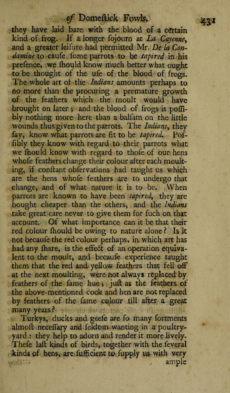 they have laid bare with the blood of a certain kind of frog. If a longer fojourn at La Cayenne, and a greater leifure had permitted Mr. De la Con- damine to caufe. fome parrots to be tapir ed in his prefence, we fhould know much better what ought to be thought of the ufe of the blood of frogs. The whole art of the Indians amounts perhaps to no more than the procuring a premature growth of the feathers which the moult would have brought on later ; and the blood of frogs is pofli- bly nothing more here than a balfam on the little wounds thus given to the parrots. The Indians, they fay, know what parrots are fit to be tapir ed. Pof- fibly they know with regard to their parrots what we fhould know with regard to thofe of our hens whofe feathers change their colour after each moult¬ ing, if conflant obfervations had taught us which are the hens whofe feathers are to undergo that change, and of what nature it is to be. When parrots are known to have been tapir ed, they are bought cheaper than the others, and the Indians take great care never to give them for fuch on that account. Of what importance can it be that their red colour fhould be owing to nature alone ? Is it not becaufe the red colour perhaps, in which art has had any fhare, is the effe<5t of an operation equiva¬ lent to the moult, and becaufe experience taught them that the red and yellow feathers that fell off at the next moulting, were not always replaced by feathers of the fame hue v juft as the feathers of the above-mentioned cock and hen are not replaced by feathers of the fame colour till after a great many years ? Turkys, ducks and geefe are fo many fortments almoft neceffary and feldom wanting in a poultry- yard : they help to adorn and render it more lively. Thefe laft kinds of birds, together with the feveral kinds of hens, are fufficient to fupply us with very . , ample