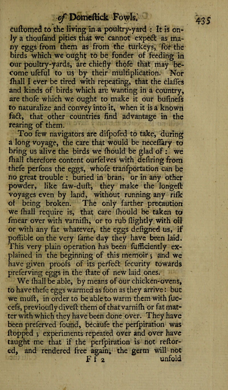 cudomed to the living in-a poultry-yard : It is on* Jy a thoufand pities that we cannot exped as ma¬ ny eggs from them as from the turkeys, for’the birds which we ought to be fonder of feeding in our poultry-yards, are chiefly thofe that may be¬ come ufeful to us by their multiplication. Nor fhall I ever be tired with repeating, that the clafles and kinds of birds which are wanting in a country, are thofe which we ought to make it our bufinefs to naturalize and convey into it, when it is a known fad, that other countries find advantage in the rearing of them. Too few navigators are difpofed to take, during a long voyage, the care that would be neceflary to bring us alive the birds we fhould be glad of : we fhall therefore content ourfelves with defiring from thefe perfons the eggs, whofe tranfportation can be no great trouble : buried in bran, or in any other powder, like faw-dud, they make the longed voyages even by land, without running any rifk of being broken. The only farther precaution we fhall require is, that care fhould be taken to fmear over with varnifh, or to rub {lightly with oil or with any fat whatever, the eggs defigned us, if pofiible on the very fame day they have been laid. This very plain operation has been fuffidently ex¬ plained in the beginning of this memoir *, and we have given proofs of its perfed fecurity towards preferving eggs in the date of new laid ones. We fhall be able, by means of our chicken-ovens, to have thefe eggs warmed as foon as they arrive: but we mud, in order to be able to warm them with fuc- cefs, previoufly dived them of that varnifh or fat mat¬ ter with which they have been done over. They have been preferved found, becaufe the perfpiration was flopped *, experiments repeated over and over have taught me that if the perfpiration is not reftor- ed, and rendered free again;, the germ will not F f 2 unfold