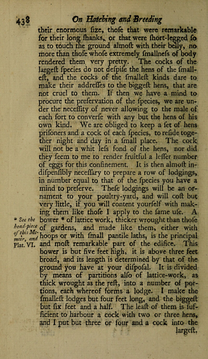 their enormous fize, thofe that were remarkable for their long fhanks* or that were fhort-legged fo as to touch the ground almoft with their belly, no more than thofe whofe extremely fmallnefs of body rendered them very pretty. The cocks of the largeft fpecies do not defpife the hens of the fmall- eft, and the cocks of the fmalleft kinds dare to make their addreffes to the biggeft hens, that are not cruel to them. If then we have a mind to procure the prefervation of the fpecies, we are un¬ der the neceflity of never allowing to the male of each fort to converfe with any but the hens of his own kind. We are obliged to keep a fet of hens prifoners and a cock of each fpecies, to refide toge¬ ther night and day in a fmall place. The cock will not be a whit lefs fond of the hens, nor did they feem to me to render fruitful a leffer number of eggs for this confinement. It is then almoft in- difpenflbly neceftary to prepare a row of lodgings, in number equal to that of the fpecies you have a mind to preferve. Thefe lodgings will be an or¬ nament to your poultry-yard, and will coft but very little, if you will content yourfelf with mak¬ ing them like thofe I apply to the fame ufe. A * See the bower * of lattice work, thicker wrought than thofe head-pece 0f gardens, and made like them, either with f and h°ops or with fmall pantile laths, is the principal Plat*VI. and rpoft remarkable part of the edifice. This bower is but five feet high, it is above three feet broad, and its length is determined by that of the ground you have at your difpofal. It is divided by means of partitions alfo of lattice-work, as thick wrought as the reft, into a number of por¬ tions, each whereof forms a lodge. I make the fmalleft lodges but four feet long, and the biggeft but fix feet and a half. The leaft of them is fuf- ficient to harbour a cock with two or three hens, and I put but three or four and a cock into the largeft.
