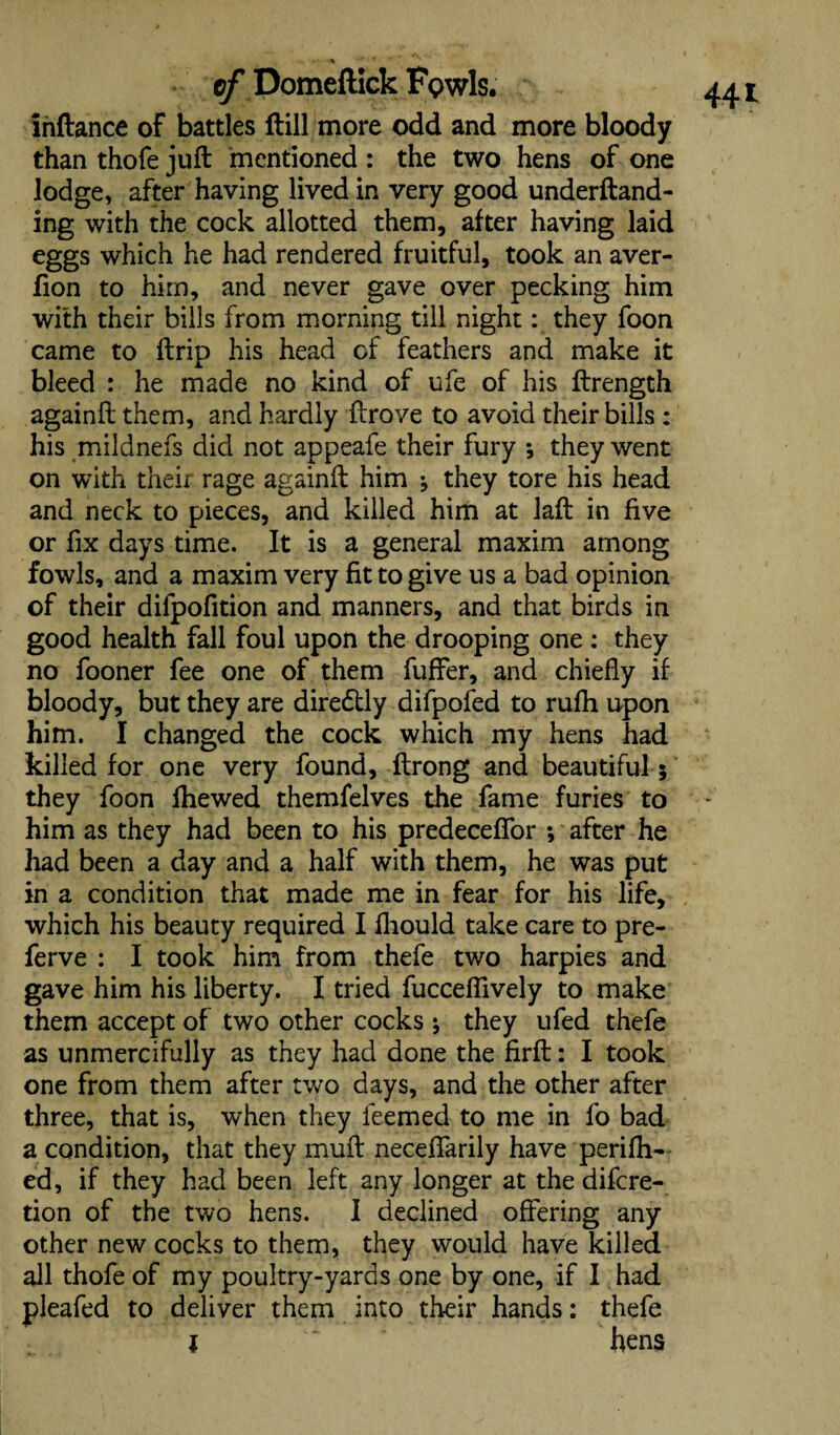 Inftance of battles ftill more odd and more bloody than thofe juft mentioned : the two hens of one lodge, after having lived in very good underftand- ing with the cock allotted them, after having laid eggs which he had rendered fruitful, took an aver- fion to him, and never gave over pecking him with their bills from morning till night: they foon came to ftrip his head of feathers and make it bleed : he made no kind of ufe of his ftrength againft them, and hardly ftrove to avoid their bills : his mildnefs did not appeafe their fury ; they went on with their rage againft him ; they tore his head and neck to pieces, and killed him at laft in five or fix days time. It is a general maxim among fowls, and a maxim very fit to give us a bad opinion of their difpofition and manners, and that birds in good health fall foul upon the drooping one : they no fooner fee one of them fuffer, and chiefly if bloody, but they are diredlly difpofed to rufh upon him. I changed the cock which my hens had killed for one very found, ftrong and beautiful ; they foon fhewed themfelves the fame furies to him as they had been to his predeceflfor ; after he had been a day and a half with them, he was put in a condition that made me in fear for his life, which his beauty required I fliould take care to pre- ferve : I took him from thefe two harpies and gave him his liberty. I tried fucceflively to make them accept of two other cocks ; they ufed thefe as unmercifully as they had done the firft: I took one from them after two days, and the other after three, that is, when they feemed to me in fo bad a condition, that they muft neceffarily have perifh- ed, if they had been left any longer at the difcre- tion of the two hens. I declined offering any other new cocks to them, they would have killed all thofe of my poultry-yards one by one, if I had pleafed to deliver them into their hands: thefe