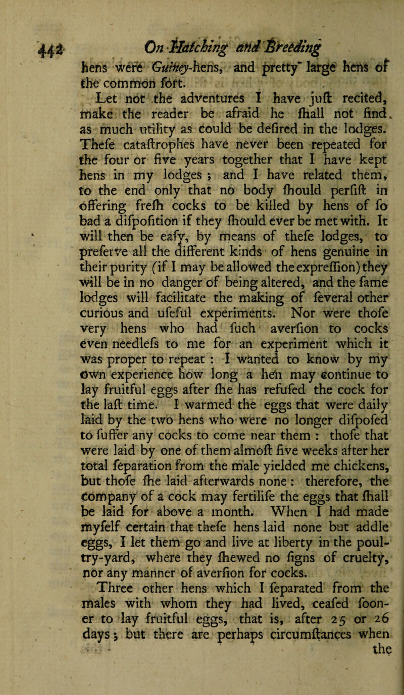hens were Guiney-hens, and pretty” large hens of the common fort. Let not the adventures I have juft: recited, make the reader be afraid he fhall not find, as much utility as could be defired in the lodges. Thefe cataftrophes have never been repeated for the four or five years together that I have kept hens in my lodges *, and I have related them, to the end only that no body fhould perfift in offering frefti cocks to be killed by hens of fo bad a difpofition if they fhould ever be met with. It will then be eafv, by means of thefe lodges, to preferve all the different kinds of hens genuine in their purity fif I may be allowed the exprefiion) they will be in no danger of being altered, and the fame lodges will facilitate the making of feveral other curious and ufeful experiments. Nor were thofe very hens who had fuch averfion to cocks even needlefs to me for an experiment which it was proper to repeat : I wanted to know by my Own experience how long a he'n may continue to lay fruitful eggs after fhe has refufed the cock for the lafl time. I warmed the eggs that were daily laid by the two hens who were no longer difpofed to fuffer any cocks to come near them : thofe that were laid by one of them almofl five weeks after her total feparation from the male yielded me chickens, but thofe fhe laid afterwards none : therefore, the Company of a cock may fertilife the eggs that fhall be laid for above a month. When I had made myfelf certain that thefe hens laid none but addle eggs, I let them go and live at liberty in the poul¬ try-yard, where they fhe wed no figns of cruelty, nor any manner of averfion for cocks. Three other hens which I feparated from the males with whom they had lived, ceafed foon- er to lay fruitful eggs, that is, after 25 or 26 days j but there are perhaps circumftanees when • the