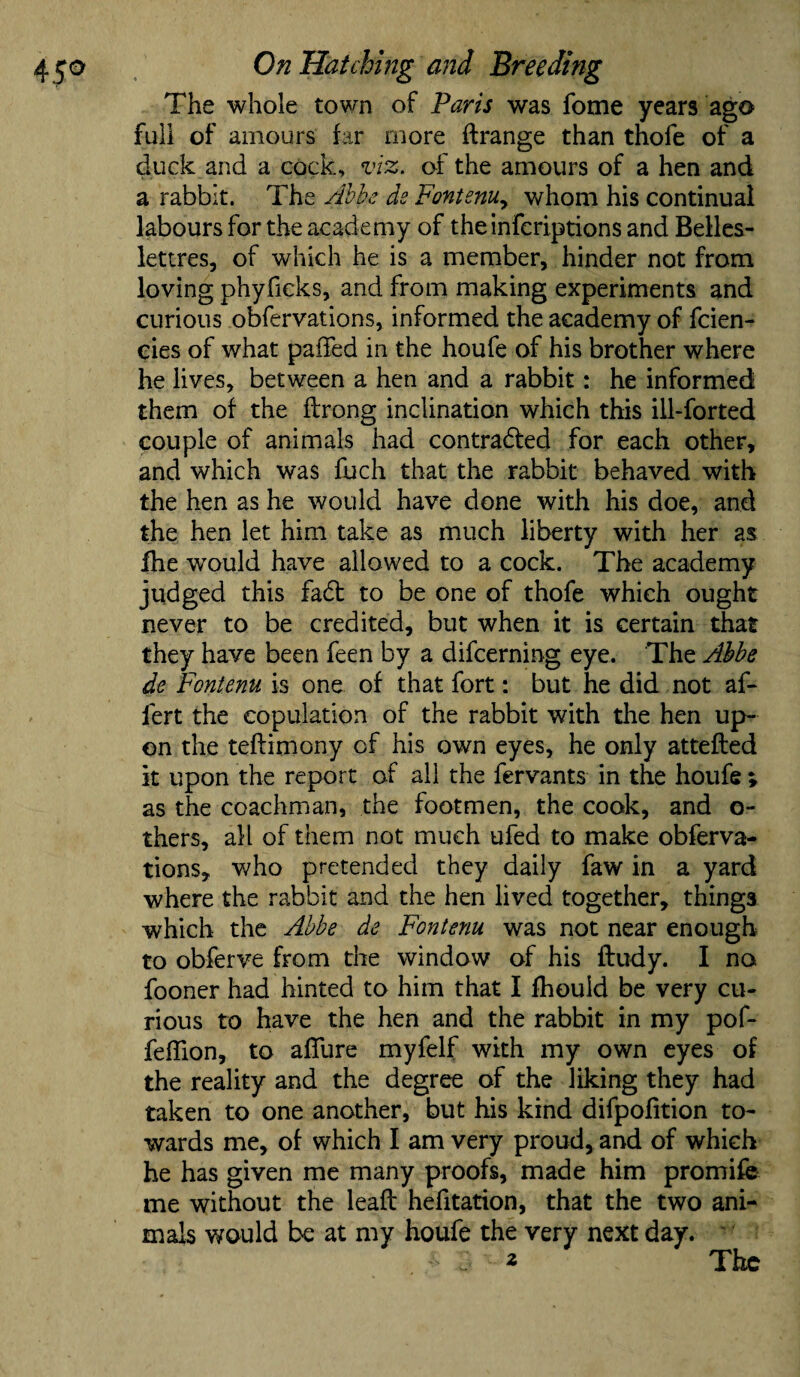 The whole town of Paris was fome years ago full of amours far more ftrange than thofe of a duck and a cock, viz. of the amours of a hen and a rabbit. The Abbe ds Fontenuy whom his continual labours for the academy of theinfcriptions and Belles- lettres, of which he is a member, hinder not from loving phyficks, and from making experiments and curious obfervations, informed the academy of fcien- cies of what paffed in the houfe of his brother where he lives, between a hen and a rabbit: he informed them of the Itrong inclination which this ill-forted couple of animals had contracted for each other, and which was fuch that the rabbit behaved with the hen as he would have done with his doe, and the hen let him take as much liberty with her as fhe would have allowed to a cock. The academy judged this fad to be one of thofe which ought never to be credited, but when it is certain that they have been feen by a difcerning eye. The Abbe de Fontenu is one of that fort: but he did not al- fert the copulation of the rabbit with the hen up¬ on the teftimony of his own eyes, he only attefled it upon the report of all the fervants in the houfe » as the coachman, the footmen, the cook, and o- thers, all of them not much ufed to make obferva¬ tions, who pretended they daily faw in a yard where the rabbit and the hen lived together, things which the Abbe de Fontenu was not near enough to obferve from the window of his ftudy. I no fooner had hinted to him that I fhould be very cu¬ rious to have the hen and the rabbit in my pof- feffion, to allure myfelf with my own eyes of the reality and the degree of the liking they had taken to one another, but his kind difpolition to¬ wards me, of which I am very proud, and of which he has given me many proofs, made him promife me without the lealt hefitation, that the two ani¬ mals would be at my houfe the very next day. r