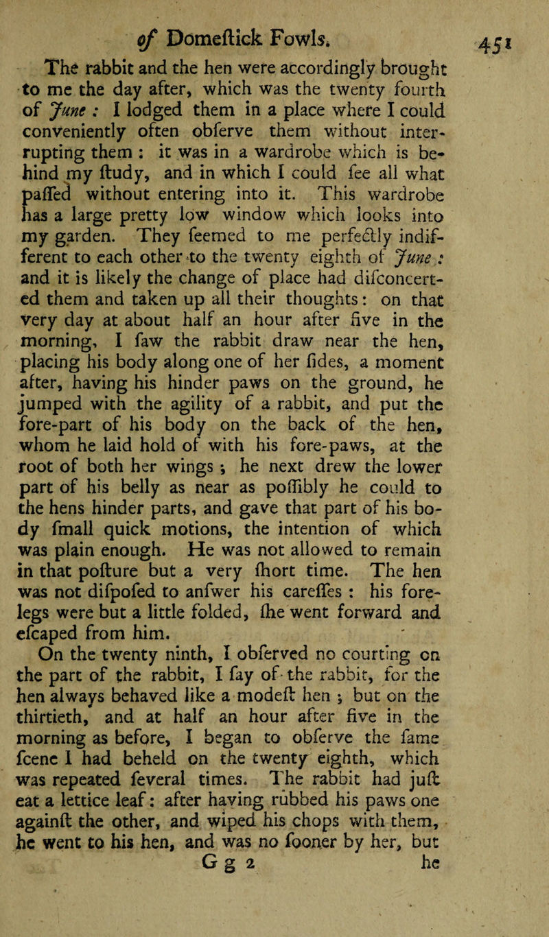 The rabbit and the hen were accordingly brought to me the day after, which was the twenty fourth conveniently often obferve them without inter¬ rupting them : it was in a wardrobe which is be¬ hind my ftudy, and in which I could fee all what pafled without entering into it. This wardrobe has a large pretty low window which looks into my garden. They feemed to me perfe&ly indif¬ ferent to each other to the twenty eighth of June : and it is likely the change of place had difconcert- ed them and taken up all their thoughts: on that very day at about half an hour after five in the morning, I faw the rabbit draw near the hen, placing his body along one of her (ides, a moment after, having his hinder paws on the ground, he jumped with the agility of a rabbit, and put the fore-part of his body on the back of the hen, whom he laid hold of with his fore-paws, at the root of both her wings •, he next drew the lower part of his belly as near as poflibly he could to the hens hinder parts, and gave that part of his bo¬ dy fmall quick motions, the intention of which was plain enough. He was not allowed to remain in that pofture but a very fhort time. The hen was not difpofed to anfwer his caredes : his fore¬ legs were but a little folded, fhe went forward and efcaped from him. On the twenty ninth, I obferved no courting on the part of the rabbit, I fay of- the rabbit, for the hen always behaved like a moded hen ; but on the thirtieth, and at half an hour after five in the morning as before, I began to obferve the fame fcenc I had beheld on the twenty eighth, which was repeated feveral times. The rabbit had jud eat a lettice leaf: after having rubbed his paws one againft the other, and wiped his chops with them, he went to his hen, and was no fooner by her, but G g 2 he