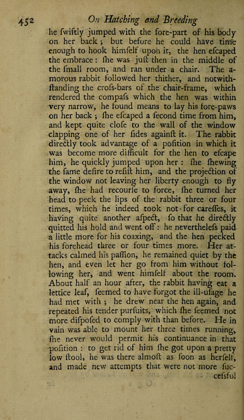 he fwiftly jumped with the fore-part of his body on her back *, but before he could have time enough to hook himfelf upon it, the hen efcaped the embrace: fhe was juft then in the middle of the fmall room, and ran under a chair. The a- morous rabbit followed her thither, and notwith- ftanding the crofs-bars of the chair-frame, which rendered the compafs which the hen was within very narrow, he found means to lay his fore-paws on her back ; fhe efcaped a fecond time from him, and kept quite clofe to the wall of the window clapping one of her fides againft it. The rabbit diredlly took advantage of a pofition in which it was become more difficult for the hen to efcape him, he quickly jumped upon her : ffie (hewing the fame defire to refill him, and the projection of the window not leaving her liberty enough to fly away, fhe had recourie to force, fhe turned her head to peck the lips of the rabbit three or four times, which he indeed took not for careflfes, it having quite another afpeCt, fo that he direCtly quitted his hold and went off: he neverthelefs paid a little more for his coaxing, and the hen pecked his forehead three or four times more. Her at¬ tacks calmed his paffion, he remained quiet by the hen, and even let her go from him without fol¬ lowing her, and went himfelf about the room. About half an hour after, the rabbit having eat a lettice leaf, feemed to have forgot the iil-ufage he had met with ; he drew near the hen again, and repeated his tender purfuits, which fhe feemed not more difpofed to comply with than before. He in vain was able to mount her three times running, fhe never would permit his continuance in that pofition : to get rid of him fhe got upon a pretty low ftool, he was there almoft as foon as herfelf, and made new attempts that were not more fuc- cefsful