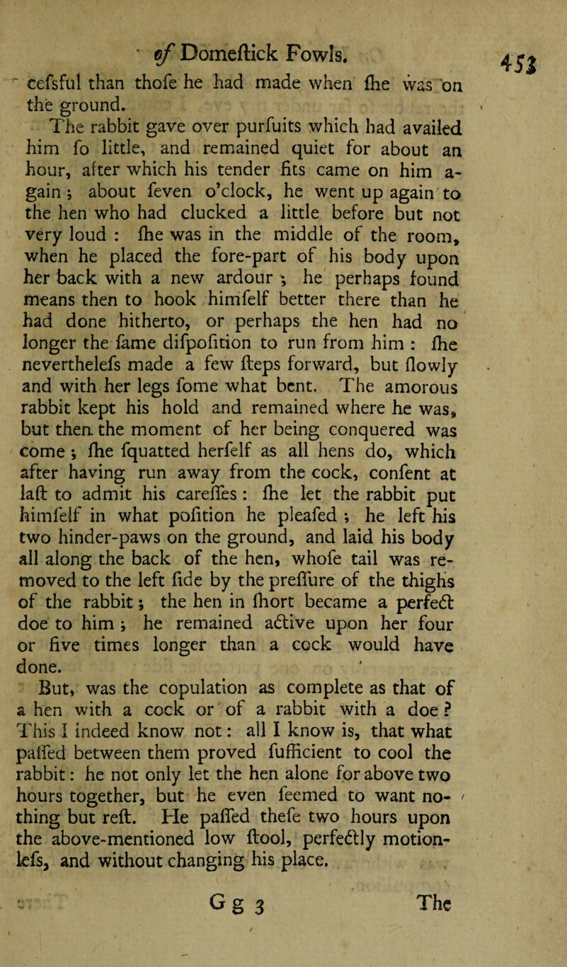 cefsful than thofe he had made when fhe was on the ground. The rabbit gave over purfuits which had availed him fo little, and remained quiet for about an hour, after which his tender fits came on him a- gain ; about feven o’clock, he went up again to the hen who had clucked a little before but not very loud : fhe was in the middle of the room, when he placed the fore-part of his body upon her back with a new ardour ; he perhaps found means then to hook himfelf better there than he had done hitherto, or perhaps the hen had no longer the fame difpofition to run from him : fhe neverthelefs made a few fteps forward, but flowly and with her legs fome what bent. The amorous rabbit kept his hold and remained where he was, but then the moment of her being conquered was come *, fhe fquatted herfelf as all hens do, which after having run away from the cock, confent at iaft to admit his cardies : fhe let the rabbit put himfelf in what pofition he pleafed *, he left his two hinder-paws on the ground, and laid his body all along the back of the hen, whofe tail was re¬ moved to the left fide by the preffure of the thighs of the rabbit; the hen in fhort became a perfedt doe to him ; he remained adtive upon her four or five times longer than a cock would have done. But, was the copulation as complete as that of a hen with a cock or of a rabbit with a doe ? This 1 indeed know not: all I know is, that what palfed between them proved fufheient to cool the rabbit: he not only let the hen alone for above two hours together, but he even feemed to want no- ' thing but reft. He palfed thefe two hours upon the above-mentioned low ftool, perfectly motion- lefs, and without changing his place. G g 3 4Si The