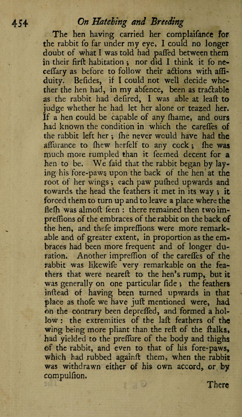 The hen having carried her complaifance for the rabbit fo far under my eye, I could no longer doubt of what I was told had pafled between them in their firft habitation ; nor did I think it fo ne- cellary as before to follow their actions with afli- duity. Befides, if I could not well decide whe¬ ther the hen had, in my abfence, been as tra&able as the rabbit had defired, I was able at leaft to judge whether he had let her alone or teamed her. If a hen could be capable of any fhame, and ours had known the condition in which the carelfes of the rabbit left her *, Ihe never would have had the affurance to fhew herfelf to any cock; fhe was much more rumpled than it feemed decent for a hen to be. We faid that the rabbit began by lay¬ ing his fore-paws upon the back of the hen'at the root of her wings; each paw pufhed upwards and towards the head the feathers it met in its way ; it forced them to turn up and to leave a place where the flelh was almoft feen : there remained then twoim- preffions of the embraces of the rabbit on the back of the hen, and thefe impreffions were more remark¬ able and of greater extent, in proportion as the em¬ braces had been more frequent and of longer du¬ ration. Another impredion of the carelfes of the rabbit was likewife very remarkable on the fea¬ thers that were neareft to the hen’s rump, but it was generally on one particular fide •, the feathers inftead of having been turned upwards in that place as thofe we have juft mentioned were, had on the contrary been deprelfed, and formed a hol¬ low : the extremities of the laft feathers of the wing being more pliant than the reft of the ftalks, had yielded to the prelfure of the body and thighs of the rabbit, and even to that of his fore-paws, which had rubbed againft them, when the rabbit was withdrawn either of his own accord, or by compulfion, There