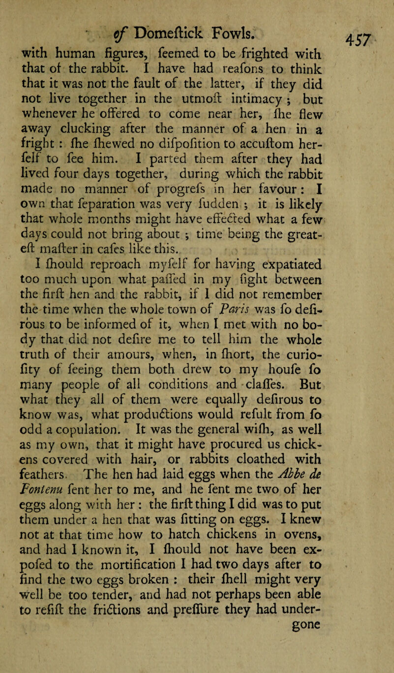with human figures, Teemed to be frighted with that of the rabbit. I have had reafons to think that it was not the fault of the latter, if they did not live together in the utmoft intimacy ; but whenever he offered to come near her, fhe flew away clucking after the manner of a hen in a fright : fhe fhewed no difpofition to accuftom her- felf to fee him. I parted them after they had lived four days together, during which the rabbit made no manner of progrefs in her favour: I own that reparation was very fudden ; it is likely that whole months might have effected what a few days could not bring about •, time being the great- eft mafter in cafes like this. I fhould reproach myfelf for having expatiated too much upon what paffed in my fight between the firft hen and the rabbit, if 1 did not remember the time when the whole town of Paris was fo defi- rous to be informed of it, when I met with no bo¬ dy that did not defire me to tell him the whole truth of their amours, when, in fhort, the curio- fity of feeing them both drew to my houfe fo many people of all conditions and clafles. But what they all of them were equally defirous to know was, what productions would refult from fo odd a copulation. It was the general wifh, as well as my own, that it might have procured us chick¬ ens covered with hair, or rabbits cloathed with feathers. The hen had laid eggs when the Abbe de Fonlenu fent her to me, and he fent me two of her eggs along with her : the firft thing I did was to put them under a hen that was fitting on eggs. I knew not at that time how to hatch chickens in ovens, and had I known it, I fhould not have been ex¬ po fed to the mortification I had two days after to find the two eggs broken : their fhell might very well be too tender, and had not perhaps been able to refill the friClions and prefifure they had under¬ gone