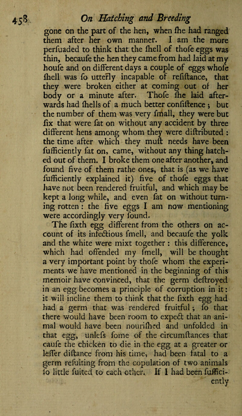 gone on the part of the hen, when Ihe had ranged them after her own manner. I am the more perfuaded to think that the (hell of thofe eggs was thin, becaufe the hen they came from had laid at my houfe and on different days a couple of eggs whofe fhell was fo utterly incapable of refidance, that they were broken either at coming out of her body or a minute after. Thofe fhe laid after¬ wards had (hells of a much better confidence ; but the number of them was very fmall, they were but fix that were fat on without any accident by three different hens among whom they were didributed : the time after which they mud needs have been diffidently fat on, came, without any thing hatch¬ ed out of them. I broke them one after another, and found five of them rathe ones, that is (as we have diffidently explained it) dve of thofe eggs that have not been rendered fruitful, and which may be kept a long while, and even fat on without turn¬ ing rotten : the five eggs I am now mentioning were accordingly very found. The dxth egg different from the others on ac¬ count of its infectious fmell, and becaufe the yolk and the white were mixt together : this difference, which had offended my fmell, will be thought a very important point by thofe whom the experi¬ ments we have mentioned in the beginning of this memoir have convinced, that the germ dedroyed in an egg becomes a principle of corruption in it: it will incline them to think that the dxth egg had had a germ that was rendered fruitful *, fo that there would have been room to exped that an ani¬ mal would have been nourifhed and unfolded in that egg, unlefs fome of the eircumdances that caufe the chicken to die in the egg at a greater or leffer didance from his time, had been fatal to a germ refulting from the copulation of two animals fo little fuited to each other. If I had been diffid¬ ently