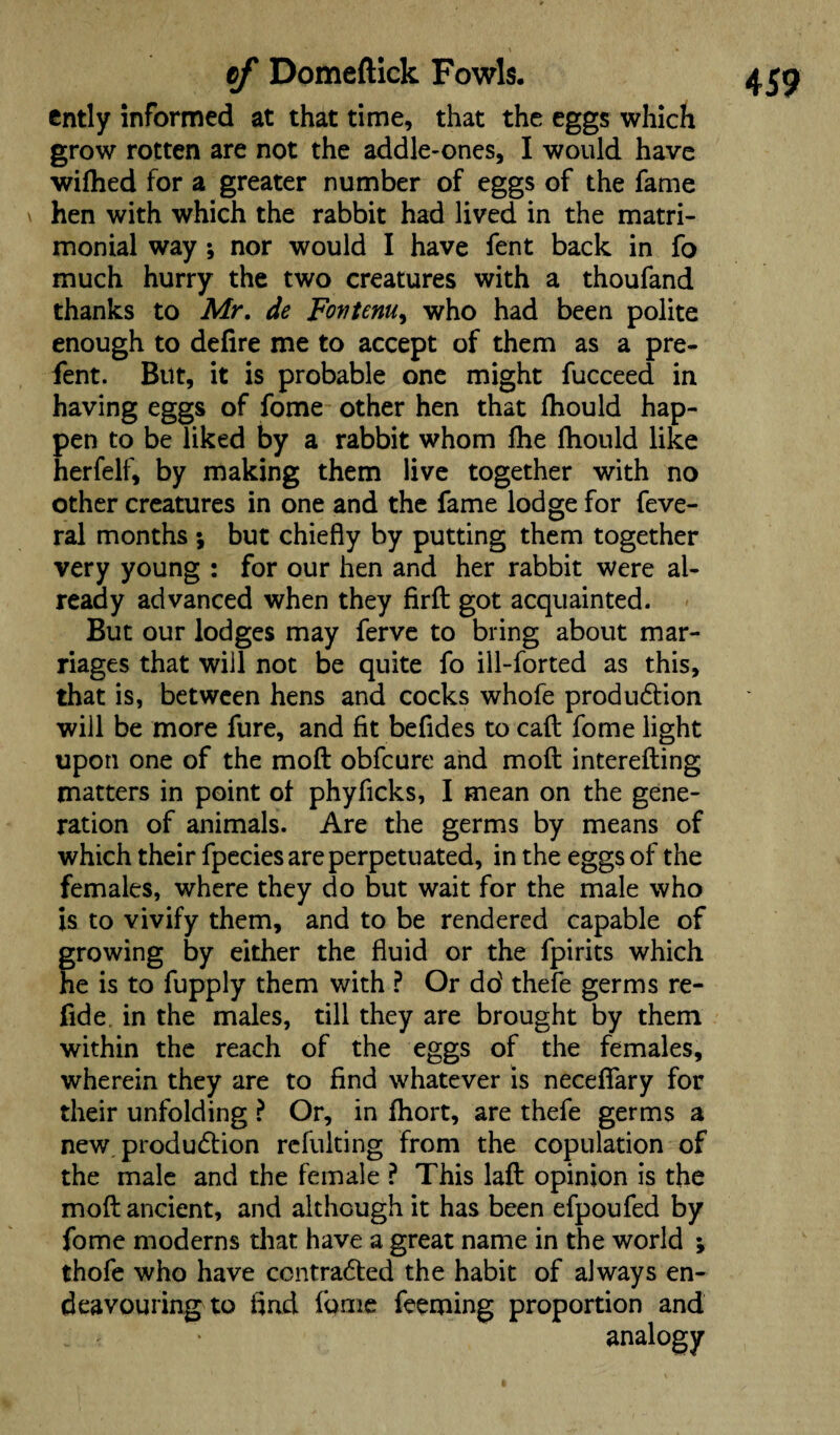ently informed at that time, that the eggs which grow rotten are not the addle-ones, I would have wifhed for a greater number of eggs of the fame ^ hen with which the rabbit had lived in the matri¬ monial way ; nor would I have fent back in fo much hurry the two creatures with a thoufand thanks to Mr, de Fortenu, who had been polite enough to defire me to accept of them as a pre- fent. But, it is probable one might fucceed in having eggs of fome other hen that fiiould hap¬ pen to be liked by a rabbit whom file fhould like herfelf, by making them live together with no other creatures in one and the fame lodge for feve- ral months \ but chiefly by putting them together very young : for our hen and her rabbit were al¬ ready advanced when they firft got acquainted. But our lodges may ferve to bring about mar¬ riages that wiil not be quite fo ill-forted as this, that is, between hens and cocks whofe production will be more fure, and fit befides to call fome light upon one of the moft obfcure and moft interefting matters in point of phyficks, I mean on the gene¬ ration of animals. Are the germs by means of which their fpecies are perpetuated, in the eggs of the females, where they do but wait for the male who is to vivify them, and to be rendered capable of growing by either the fluid or the fpirits which he is to fupply them with ? Or do' thefe germs re¬ fid e in the males, till they are brought by them within the reach of the eggs of the females, wherein they are to find whatever is neceffary for their unfolding ? Or, in fhort, are thefe germs a new produdtion refulting from the copulation of the male and the female ? This laft opinion is the moft ancient, and although it has been efpoufed by fome moderns that have a great name in the world ; thofe who have contracted the habit of always en¬ deavouring to find fome feeming proportion and analogy