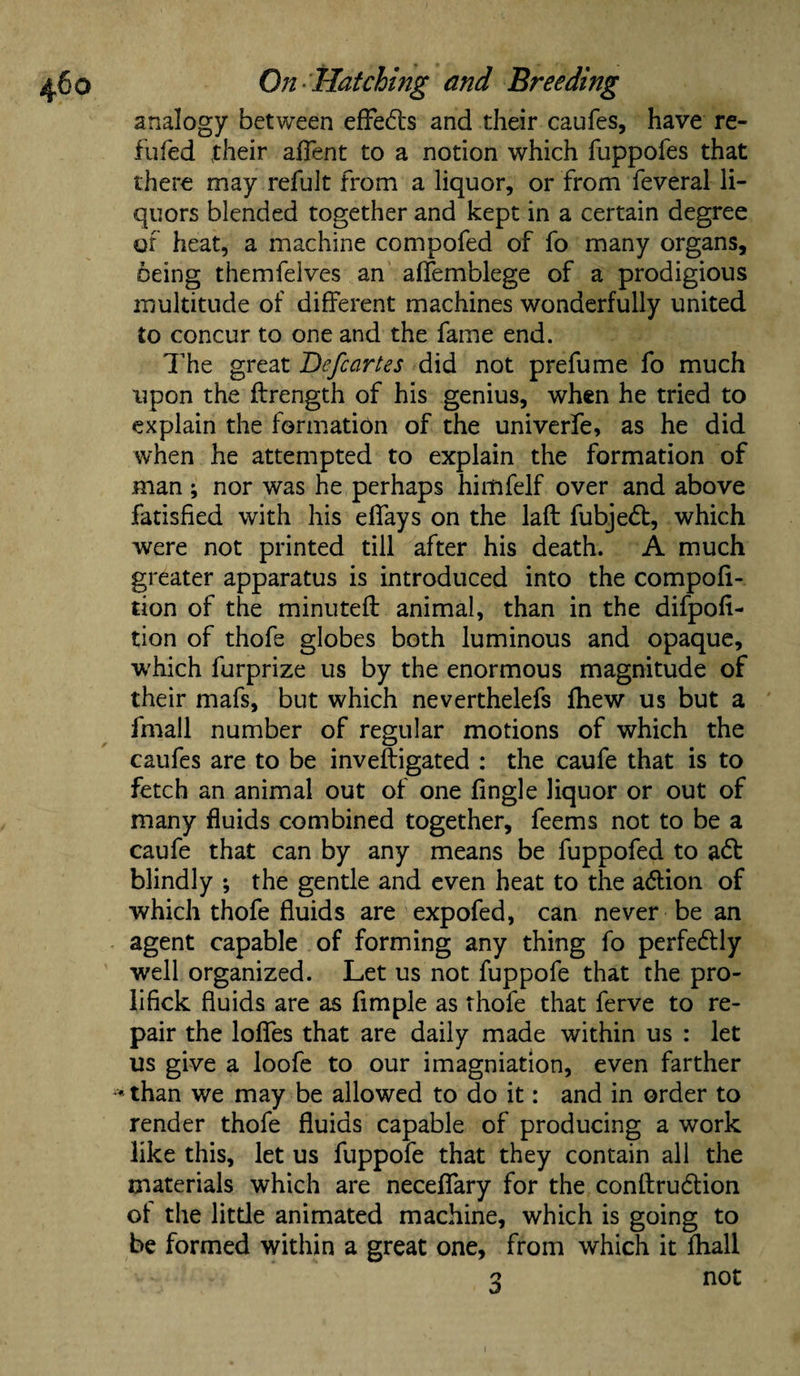 analogy between efFe<5ls and their caufes, have re¬ filled .their afTent to a notion which fuppofes that there may refult from a liquor, or from feveral li¬ quors blended together and kept in a certain degree of heat, a machine compofed of fo many organs, being themfelves an affemblege of a prodigious multitude of different machines wonderfully united to concur to one and the fame end. The great Befcartes did not prefume fo much upon the flrength of his genius, when he tried to explain the formation of the univerfe, as he did when he attempted to explain the formation of man; nor was he perhaps himfelf over and above fatisfied with his effays on the laft fubjedt, which were not printed till after his death. A much greater apparatus is introduced into the compofi- tion of the minuted: animal, than in the difpofi- tion of thofe globes both luminous and opaque, which furprize us by the enormous magnitude of their mafs, but which neverthelefs fhew us but a fmall number of regular motions of which the caufes are to be inveftigated : the caufe that is to fetch an animal out of one fingle liquor or out of many fluids combined together, feems not to be a caufe that can by any means be fuppofed to a£t blindly ; the gentle and even heat to the ablion of which thofe fluids are expofed, can never be an agent capable of forming any thing fo perfectly well organized. Let us not fuppofe that the pro- lifick fluids are as fimple as thofe that ferve to re¬ pair the Ioffes that are daily made within us : let us give a loofe to our imagniation, even farther «than we may be allowed to do it: and in order to render thofe fluids capable of producing a work like this, let us fuppofe that they contain all the materials which are neceffary for the conftrudtion of the little animated machine, which is going to be formed within a great one, from which it fhall