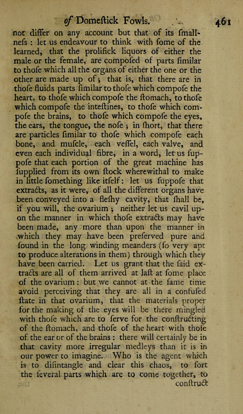 not differ on any account but that of its fmall- nefs : let us endeavour to think with fome of the learned, that the prolifick liquors of either the male or the female, are compofed of parts fimilar to thofe which all the organs of either the one or the other are made up of that is, that there are in thofe fluids parts fimilar to thofe which compofe the heart, to thofe which compofe the ftomach, to thofe which compofe the inteftines, to thofe which com* pofe the brains, to thofe which compofe the eyes, the ears, the tongue, the nofe 5 in fliort, that there are particles fimilar to thofe which compofe each bone, and mufcle, each veffel, each valve, and even each individual fibre, in a word, letais fup- pofe that each portion of the great machine has lupplied from its own flock wherewithal to make in little fomething like itfelf: let us fuppofe that extradls, as it were, of all the different organs have been conveyed into a flefhy cavity, that fhall be, if you will, the ovarium ; neither let us cavil up¬ on the manner in which thofe extra&s may have been made, any more than upon the manner in which they may have been preferved pure and found in the long winding meanders (fo very apt to produce alterations in them) through which they have been carried. Let us grant that the faid ex- tra&s are all of them arrived at Jaft at fome place of the ovarium: but we cannot at the fame time avoid perceiving that they are all in a confufed Hate in that ovarium, that the materials proper for the making of the eyes will be there mingled with thofe which are to ferve for the conftrudting of the ftomach, and thofe of the heart with thofe of the ear or of the brains : there will certainly be in. that cavity more irregular medleys than it is in our power to imagine. Who is the agent which is to difintangle and clear this chaos, to fort the feveral parts which are to come together, to conftru^l