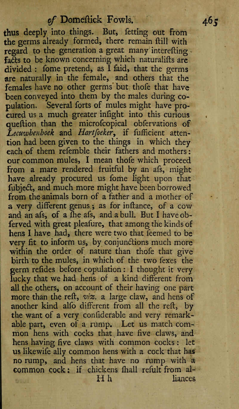 thus deeply into things. But, fetting out From the germs already formed, there remain (till with regard to the generation a great many interefting fadts to be known concerning which naturalifts are divided : fome pretend, as I faid, that the germs are naturally in the female, and others that the females have no other germs* but thofe that have been conveyed into them by the males during co¬ pulation. Several forts of mules might have pro¬ cured us a much greater infight into this curious queftion than the microfcopical obfervations of JLeeuwhenhoek and Hartfoeker, if fufficient atten¬ tion had been given to the things in which they each of them refemble their fathers and mothers: our common mules, I mean thofe which proceed from a mare rendered fruitful by an afs, might have already procured us fome light upon that fubjedt, and much more might have been borrowed from the animals born of a father and a mother of a very different genus *, as for in fiance, of a cow and an afs, of a fhe afs, and a bull. But I haveob- ferved with great pleafure, that among the kinds of hens I have had, there were two that feemed to be very fit to inform us, by conjunctions much more within the order of nature than thofe that give birth to the mules, in which of the two fexes the germ refides before copulation: I thought it very lucky that we had hens of a kind different from all the others, on account of their having one part more than the reft, viz. a large claw, and hens of another kind alfo different from all the reft, by the want of a very confiderable and very remark¬ able part, even of a rump. Let us match com¬ mon hens with cocks that have five claws, and hens having five claws with common cocks: let us likewife ally common hens with a cock that has no rump, and hens that have no rump with a common cock: if chickens fhall refult from al¬ ii h liaaces