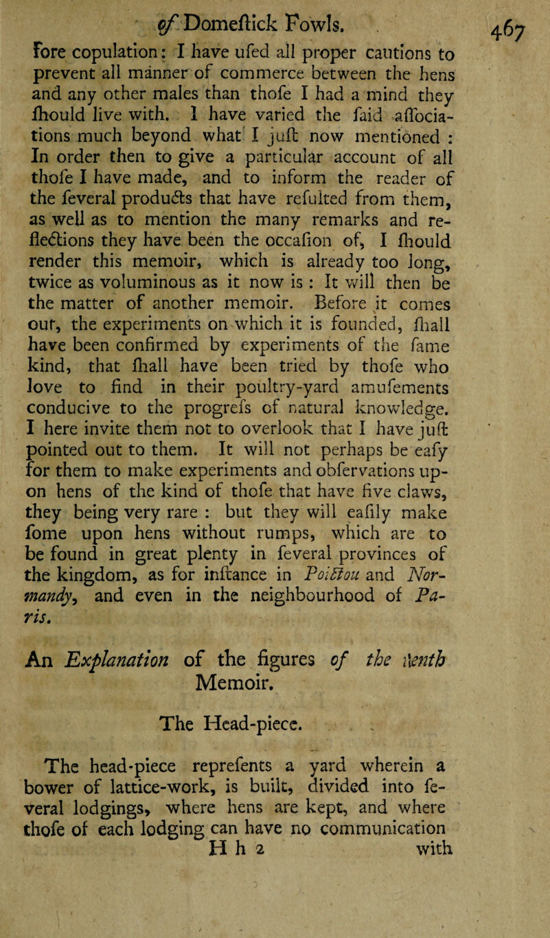 Fore copulation: I have ufed all proper cautions to prevent all manner of commerce between the hens and any other males than thofe I had a mind they lhould live with. 1 have varied the faid affocia- tions much beyond what I juft now mentioned : In order then to give a particular account of all thofe I have made, and to inform the reader of the feveral products that have refuited from them, as well as to mention the many remarks and re¬ flections they have been the occafion of, I fhould render this memoir, which is already too long, twice as voluminous as it now is : It will then be the matter of another memoir. Before it comes out, the experiments on which it is founded, fhail have been confirmed by experiments of the fame kind, that fhall have been tried by thofe who love to find in their poultry-yard amufements conducive to the progrefs of natural knowledge. I here invite them not to overlook that I have juft pointed out to them. It will not perhaps be eafy for them to make experiments and obfervations up¬ on hens of the kind of thofe that have five claws, they being very rare : but they will eafily make fome upon hens without rumps, which are to be found in great plenty in feveral provinces of the kingdom, as for inftance in Pol Eton and Nor¬ mandy, and even in the neighbourhood of Pa¬ ris. An Explanation of the figures of the \\enth Memoir. The Head-piece. The head-piece reprefents a yard wherein a bower of lattice-work, is built, divided into fe¬ veral lodgings, where hens are kept, and where thofe of each lodging can have no communication