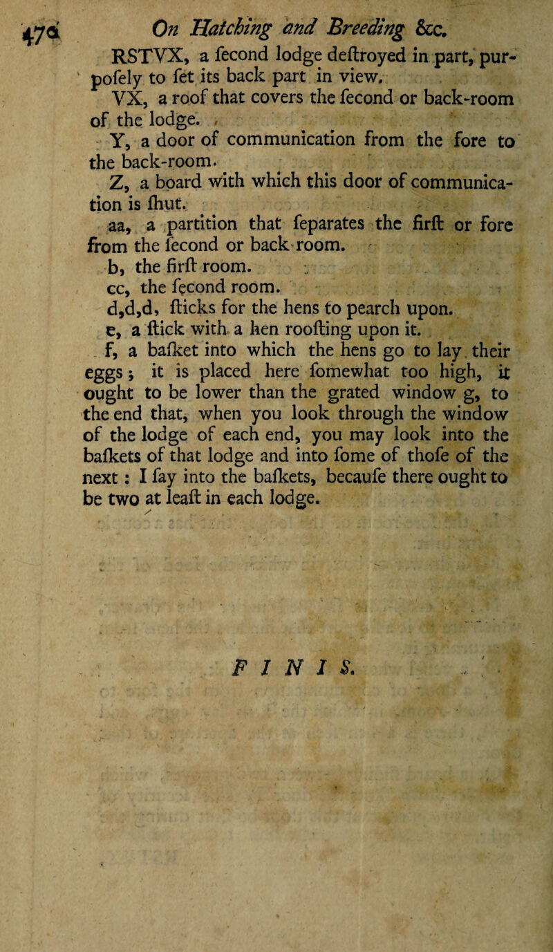 47* RSTVX, a fecond lodge deftroyed in part, pur- pofely to fet its back part in view. VX, a roof that covers the fecond or back-room of the lodge. Y, a door of communication from the fore to the back-room. Z, a board with which this door of communica¬ tion is lliut. aa, a partition that feparates the firft or fore from the fecond or back-room. b, the firft room. cc, the fecond room. d, d,d, flicks for the hens to pearch upon. e, a flick with a hen roofting upon it. F, a bafket into which the hens go to lay their eggs; it is placed here fomewhat too high, it ought to be lower than the grated window g, to the end that, when you look through the window of the lodge of each end, you may look into the bafkets of that lodge and into fome of thofe of the next: I fay into the bafkets, becaufe there ought to be two at leaft in each lodge. - 1