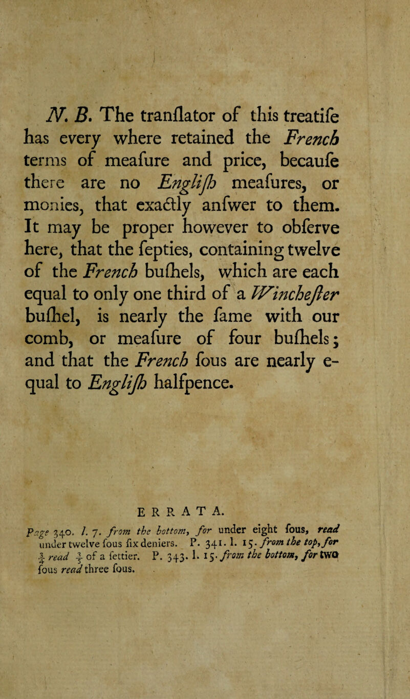 N. B. The tranflator of this treatife has every where retained the French terms of meafure and price, becaufe there are no EngHJh meafures, or monies, that exa&ly anfwer to them. It may be proper however to obferve here, that the fepties, containing twelve of the French buihels, which are each equal to only one third of a Winchefer bufhel, is nearly the fame with our comb, or meafure of four bufhels; and that the French fous are nearly e- qual to Englijh halfpence. ERRATA. Page 340. /. 7. from the bottom, for under eight fous, read under twelve fous fix deniers. P. 341. 1. 15. from the top, for 3. read | of a fettier. P. 343. 1. 15- from the bottom, for tWOr fous read three fous.