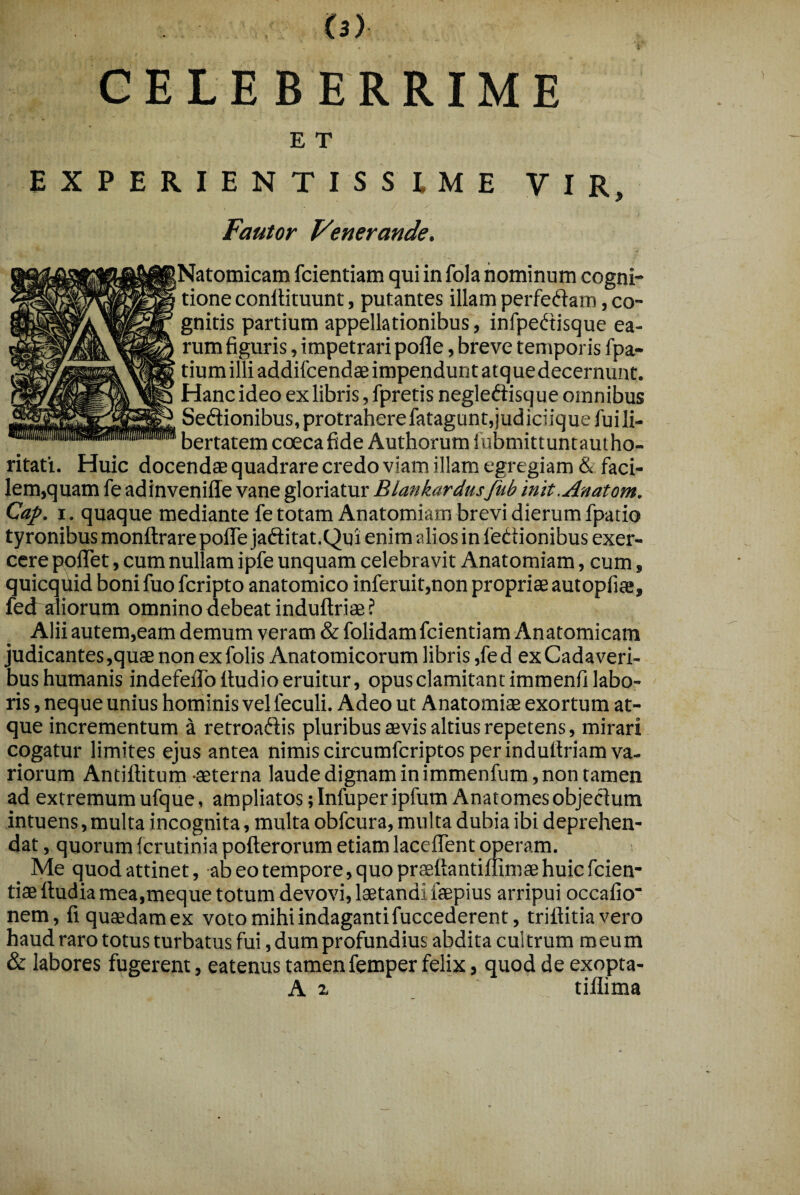 CELEBERRIME E T EXPERIENTISSIME VIR. Fautor Venerande. Natomicam fcientiam qui in fola hominum cogni¬ tione conllituunt, putantes illam perfedam, co¬ gnitis partium appellationibus, infpedisque ea¬ rum figuris, impetrari pofle, breve temporis fpa- tium illi addifcendae impendunt atque decernunt. Hanc ideo ex libris, fpretis negleftisque omnibus Seftionibus, protrahere fatagunt, j ud ici iq ue fu i li¬ bertatem coecafide Authorum fubmittuntauiho- ritati. Huic docendae quadrare credo viam illam egregiam & faci¬ lem,quam fe adinvenille vane gloriatur Blankardusfub init.Anatom. Cap. I. quaque mediante fe totam Anatomiara brevi dierum fpatio tyronibus monftrare pofle jaftitat.Qui enim alios in fedionibus exer¬ cere poflet, cum nullam ipfe unquam celebravit Anatomiam, cum, quicquid boni fuo feripto anatomico inferuit,non propriae autopfiae, fed aliorum omnino debeat induftriae ? Alii autem,eam demum veram & folidam fcientiam Anatomicam judicantes,quae non exfolis Anatomicorum libris ,fed ex Cadaveri¬ bus humanis indefeflb Audio eruitur, opus clamitant immenfi labo¬ ris , neque unius hominis vel feculi. Adeo ut Anatomiae exortum at¬ que incrementum a retroadis pluribus aevis altius repetens, mirari cogatur limites ejus antea nimis circumferiptos per induAriam va¬ riorum Antiflitum aeterna laude dignam in immenfum, non tamen ad extremum ufque, ampliatos ;InfuperipfumAnatomesobjectum intuens,multa incognita, multa obfcura, multa dubia ibi deprehen¬ dat, quorum (crutinia poAerorum etiam laceflent operam. _ Me quod attinet, abeotempore,quopraeAantiflimaehuicfcien- tiaeAudiamea,meque totum devovi, laetandi faepius arripui occafio* nem, fiquaedamex voto mihi indaganti fuccederent, triflitiavero haud raro totus turbatus fui, dum profundius abdita cui trum m eu m & labores fugerent, eatenus tamen femper felix, quod de exopta- A 2. tiflima