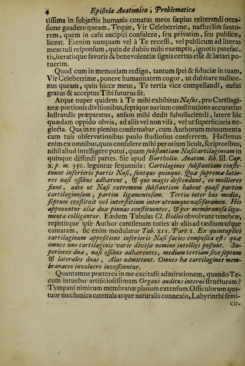 tiffima in fubjeftis humanis conatus meos faepius reiterandi occa- fione gaudere queam, Teque, Vir Celeberrime, naftusTim fauto¬ rem, quem in cafu ancipiti confulere, feu privatim, feu publice, liceat. Etenim nunquam vel i Te recelli, vel publicum ad literas meas tuli refponfum, quin de dubiis mihi exemptis, ignotis patefac. tis,iteratisque favoris (k benevolentiae lignis certus effe & laetari po¬ tuerim. Quod cum in memoriam redigo, tantum fpei & fiduciae in tuam. Vir Celeberrime, ponere humanitatem cogor, ut dubitare nullate¬ nus queam, quin hicce meus. Te tertia vice compellandi, aufus gratus & acceptus Tibi futurus fit. Atque nuper quidem ^ Te mihi exhibitus pro Cartilagi¬ neae portionis divilionibus,feptiq ue narium conllitutione accuratius luftrandis praeparatus, anfam mihi dedit fubolfaciendi, latere hic quaedarh oppido obvia, ad aliis vel non vifa, vel ut fuperficiaria ne- glefta. Qua in re plenius confirmabar, cum Authorum monumenta cum tuis obfervationibus paulo ftudiolius conferrem. Haftenus enim ex omnibus,quos confulere mihi per otium licuit, fcriptoribus, nihil aliud intelligere potui, quam fubflantiam Na/icartilagineam in quinque diffindi partes. Sic apud Bartholin. Anatom. lib. III. Ca^. x./. m. 3 5^0. leguntur fequentia: Cartilagines fubjiantiam conftt~ tuunt inferioris fartis Nafi,funtque quinque, Jufremse latio~ res nafi ojfbus adhterent, & quo magis defcendunt, eo molliores fiunt, adeo ut Nafi extremum (ubftantiam habeat quafi fartim cartilaginofam , fartim ligamentofam. Tertia inter has media, feptum confiituit vel interfit ium inter utrumque nafi foramen. Hrs afponuntur alite dute pinnas conftituentes, ^per membranofa liga¬ menta colligantur. Eaedem Tabulas Cl. obvolvunt tenebrae, repetitque ipfe Author cantilenam toties ab aliis ad taedium ufque cantatam, fic enim modulatur Tab. xii. Tart i. Ex quintuplici cartilaginum appofitione inferioris Nafi facies compofita efi: qute omnes uno cartilaginis varie divifte nomine intelligi pojfunt. Su¬ periores dute, nafi ofiibus adhterentes, mediamtertiamfivefeptum & laterales duas , Alas admittunt. Omnes hte cartilagines mem¬ branaceo involucro invefliuntur. Quantamne praeterea in me excitaffi admirationem, quandoTe- cum intuebar artificiofiffimam Organi auditusinterni^LXW^wrzm ? Tympani nimirum membranae planum extenfura.Officulorum qua- tuor mechanica catenula atque naturalis connexio, Labyrinthi femi- cir-