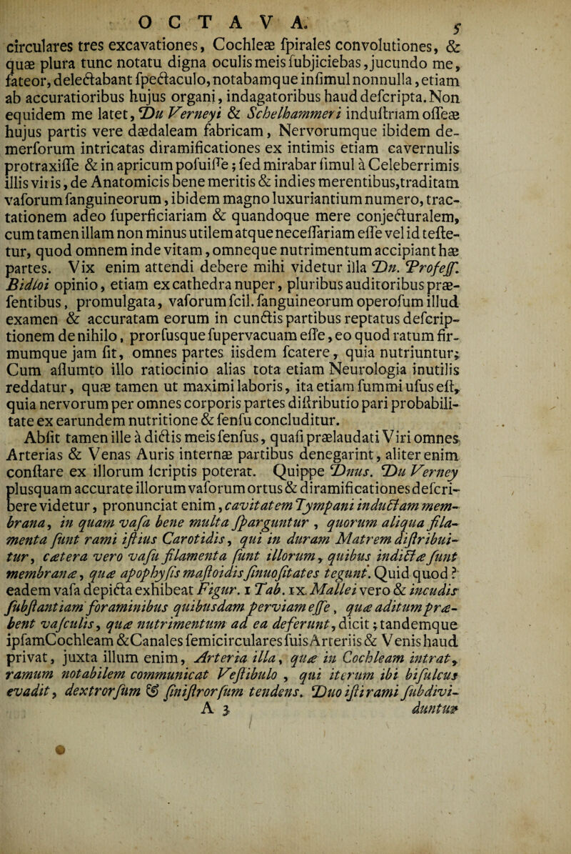 circulares tres excavationes, Cochleas fpirales convolutiones, & quae plura tunc notatu digna oculis meisfubjiciebas, jucundo me, fateor, deleftabant fpedaculo,notabamque infimul nonnulla, etiam ab accuratioribus hujus organi, indagatoribus hauddefcripta.Non equidem me latet, 2)a Verneyi & Schethammeri indullriamoffeae hujus partis vere daedaleam fabricam, Nervorumque ibidem de- merforum intricatas diramificationes ex intimis etiam cavernulis protraxifle & in apricum pofuiFe; fed mirabar fimul a Celeberrimis illis viris, de Anatomicis bene meritis & indies merentibus,traditam vaforum fanguineorum, ibidem magno luxuriantium numero, trac¬ tationem adeo fuperficiariam & quandoque mere conjefturalem, cum tamen illam non minus utilem atque necelTariam efle vel id tefte- tur, quod omnem inde vitam, omneque nutrimentum accipiant hae partes. Vix enim attendi debere mihi videtur illa Ttn. ^rofejf. Bidioi opinio, etiam ex cathedra nuper, pluribus auditoribus prae- fentibus, promulgata, vaforumfcil.fanguineorum operofumillud examen & accuratam eorum in cunftis partibus reptatus defcrip- tionem de nihilo, prorfusque fupervacuamelTe, eo quod ratum fir- mumque jam fit, omnes partes iisdem fcatere, quia nutriuntur; Cura aflumto illo ratiocinio alias tota etiam Neurologia inutilis reddatur, quae tamen ut maximi laboris, ita etiam fummiufuseft, quia nervorum per omnes corporis partes difiributio pari probabili¬ tate ex earundem nutritione & fenfu concluditur. Abfit tamen ille a didis meis fenfus, quafi praelaudati Viri omnes Arterias & Venas Auris internae partibus denegarint, aliter enim conflare ex illorum Icriptis poterat. Quippe Tinus. T)u Verney plusquam accurate illorumvaforumortus&diramificationesdefcri- oere videtur, pronunciat enim, cavitatem Tympani indudiam mem¬ brana, in quam vafa bene multa Jparguntur , quorum aliqua fila¬ menta fimt rami iflius Carotidis, qui in duram Matrem difiribui- tur, c ater a vero vaju filamenta funt illorum, quibus indicta fiunt membrana, qua apophyfls maftoidisfinuofitates tegunt. Qfiidi Cpxod ? eadem vafa depida exhibeat Figur. i Tab. ix. Mallei vero & incudis fiubftantiam fioraminibus quibusdam perviam ejfie, qua aditumpra- bent vajculis, qua nutrimentum ad ea deferunt,&xC\x. ;tandemque ipfamCochleam &CanalesfemicircularesfuisArteriis& Venis haud privat, juxta illum enim, Arteria illa, qua in Cochleam intrat, ramum notabilem communicat Vejiibulo , qui iterum ibi bifiulcus evadit, dextrorfium ® finijirorfum tendens. Duoijiiramifiubdivi- A 3, dantur