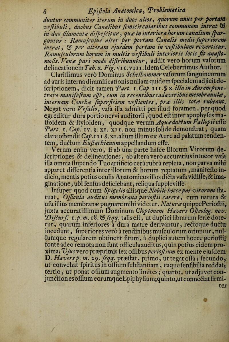 duntur communiter iterum in duos alios.) quorum unus fer portant veflibuli, duobus Canalibus femicircularibus communem intrat in duo filamenta difieficitur ^ qua ininteriorahorum canalium fi^ar- guntur : Ramufculus alter per portam Canalis medii Juferiorem intrat, & per alteram ejusdem portam in vefiibulum revertitur. Ramufculorum horum in multis veflibuli interioris locis fit anaflo- mofis. Verne pari modo diflribuuntur, addit vero horum vaforum delineationem Tab. x. Fig. vii.viii.Idem Celeberrimus Author. Clariffimus vero Dominus SchelhammervidomxahngmnQorMVQ. ad auris interna diramificationis nullam quidem fpecialem adjicit de- fcriptionem, dicit tamen Rart. i.Cap.ni.$ -x^illain Auremfene. trare manifeflum ejfe, cum ia recentibus cadaveribus membranula, internam Concha Juperficiem vefiientes, pra illis tota rubeant. Negat vero Vefialio, vafa illa admitti per illud foramen, per quod egreditur dura portio nervi auditorii, quod eft inter apophyfes ma- Itoidem & ftyloiden, quodque vtxnm AquaduBum Fatlopii Rart I. Cap. iv. §. xr. xii. non minusfolidedemonftrat, quam clare oftendit Cap.ii i .§. xi .alium illum ex Aure ad palatum tenden¬ tem , dudum Euflachianum appellandum effe. Verum enim vero, fi ab una parte hafce Illorum Virorum de- fcriptiones & delineationes, ab altera ver 6 accuratius intueor vafa illa omnia ftupendo Tuo artificio cera rubra repleta, non parva mihi apparet differentia inter illorum & horum reptatum ,manifefl:o in¬ dicio, mentis potius oculis Anatomicos illos di dia vafa vidifre,& ima¬ ginatione , ubi fenfus deficiebant, reliqua fuppleviffe. Infuper quod cum SpigelioiPnscpiQ Nobile hoccepar virorum fla- tuat, OJJicula auditus membranaperioflii carere, cum natura & ufu illius membranae pugnare mihi videtur. Natura quippePerioflii, juxta accuratiflimum Dominum Cloptonem Havers Ofteolog. nov. ‘Difcurfi. i.p. m.iS.&feqq. talis eft, ut duplici fibrarum ferie dote¬ tur, quarum .inferiores ^ dura matre derivantur, redioque dudlu incedunt, fuperiores vero -X tendinibus mufculorum oriuntur, nul¬ lumque regularem obtinent fitum, ^ duplici autem hocceperioftii fonte adeo remota non funt ollicula auditus, quin potius eidem pro¬ xima; ^Jus vero praeprimis fex ollibusperioflium ex mente ejufdem D. Haversp. m. x^.feqq. praeftat, primo, uttegatofta; fecundo, ut convehat fpiritus in oflium fubftantiam, eaquefenfibilia reddat; tertio, ut ponat olEumaugmentolimites; quarto, ut adjuvet con- jundfionesoffium eoramqueEpiphyfium;quinto,ut conneftatfirmi- ter