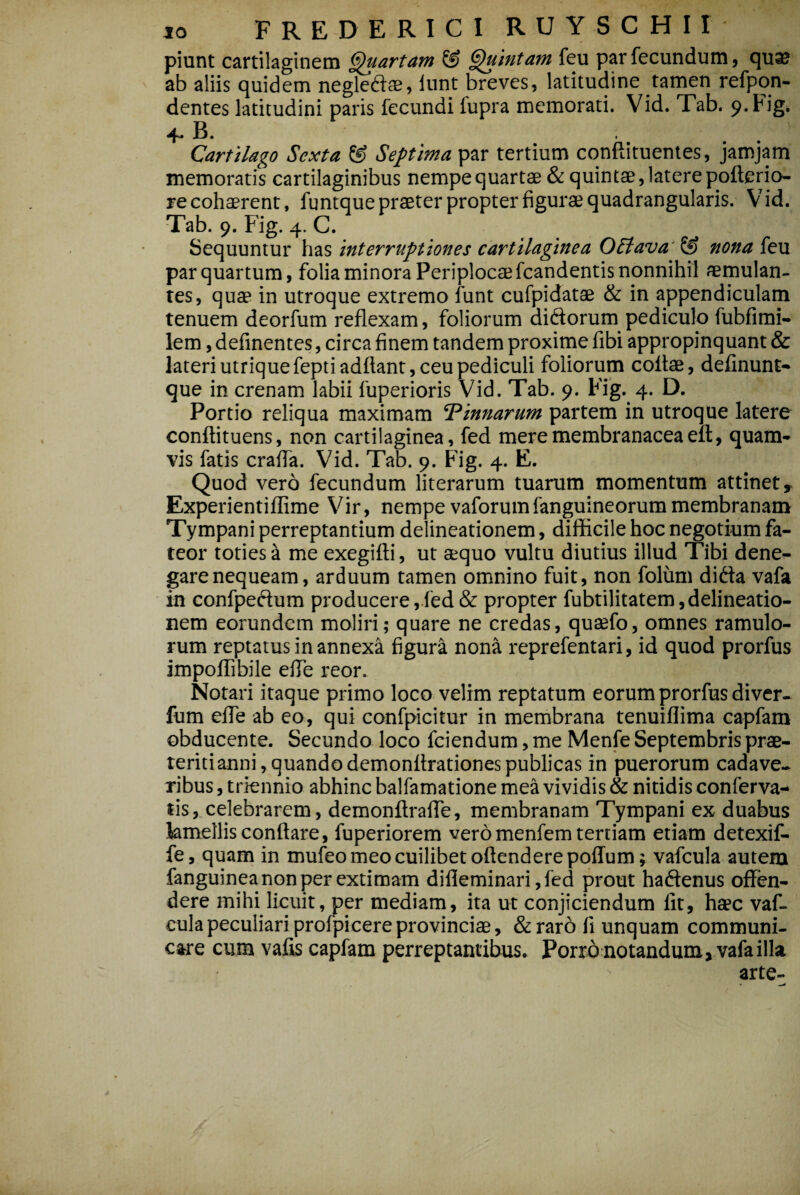 piunt cartilaginem fartam & pintam feu par fecundum, qu^ ab aliis quidem negled:^, lunt breves, latitudine tamen refpon- dentes latitudini paris fecundi fupra memorati. Vid. Tab. 9.Fig. 4- B. . , Carulago Sexta & Septima par tertium conftituentes, jamjam memoratis cartilaginibus nempe quartae & quintae, latere pofterio^ re cohaerent, funtque praeter propter figurae quadrangularis. Vid. Tab. 9. Fig. 4. C. Sequuntur has interruptiones cartilaginea OElava'^ nona feu par quartum, folia minora Periplocaefcandentis nonnihil aemulan¬ tes, quae in utroque extremo funt cufpidatae & in appendiculam tenuem deorfum reflexam, foliorum diftorum pediculo fubfimi- lem, definentes, circa finem tandem proxime fibi appropinquant & lateri utrique feptiadftant, ceu pediculi foliorum collae, delinunt-* que in crenam labii fuperioris Vid. Tab. 9. Fig. 4. D. Portio reliqua maximam Pinnarum partem in utroque latere conftituens, non cartilaginea, fed mere membranacea ell, quam* vis fatis crafla. Vid. Tab. 9. ¥ig, 4. E. Quod vero fecundum literarum tuarum momentum attinet, ExperientilEme Vir, nempe vaforumfanguineorummembranam Tympani perreptantium delineationem, difKcile hoc negotium fa¬ teor toties a me exegifti, ut aequo vultu diutius illud Tibi dene¬ gare nequeam, arduum tamen omnino fuit, non folum dida vafa in confpedum producere,fed & propter fubtilitatem,delineatio¬ nem eorundem moliri; quare ne credas, quaefo, omnes ramulo¬ rum reptatus in annexa figura nona reprefentari, id quod prorfus impolTibile efle reor. Notari itaque primo loco velim reptatum eorum prorfus diver- fum elTe ab eo, qui confpicitur in membrana tenuiflima capfam obducente. Secundo loco fciendum, me Menfe Septembris prae¬ teriti anni, quando demonllrationes publicas in puerorum cadave.^ ribus, triennio abhinc balfamatione mea vividis & nitidis conferva- tis, celebrarem, demonftralTe, membranam Tympani ex duabus kmellis conflare, fuperiorem veromenfem tertiam etiam detexif- fe, quam in mufeo meo cuilibet oflenderepoffum ^ vafcula autem fanguinea non per extimam difleminari,fcd prout haftenus offen¬ dere mihi licuit, per mediam, ita ut conjiciendum fit, haec vaf¬ cula peculiari profpicere provinciae, & raro fi unquam communi¬ care cum vafis capfam perreptantibus. Porro notandum, vafa illa arte-