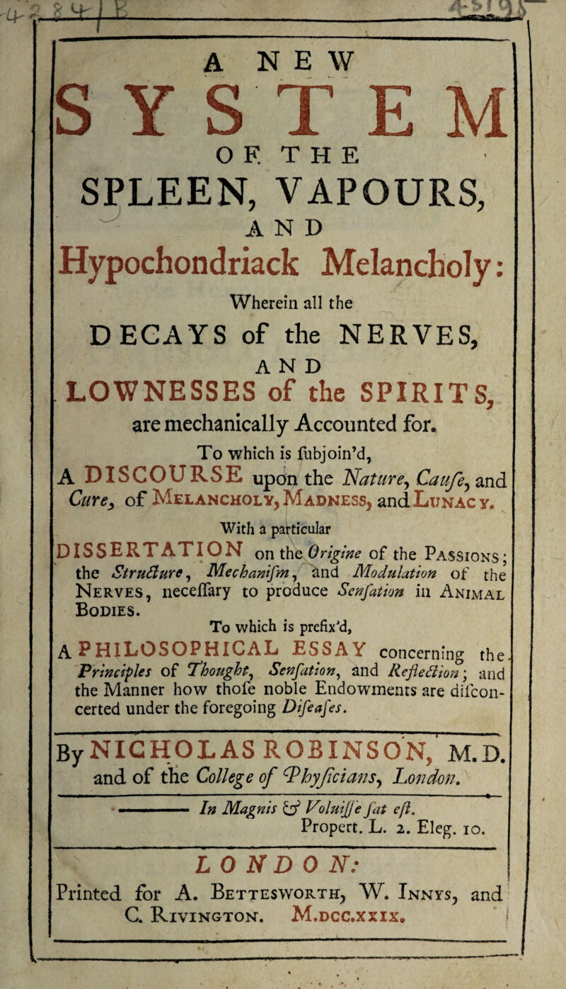 S Y S T E M O F. T H E SPLEEN, VAPOURS, ■ AND Hypochondriack Melancholy: Wherein all the DEGAYS of the NERVES, AND LOWNESSES of the SPIRITS, are mechanically Accounted for. To which is fubjoin’d, A DISCOURSE upon the Nature^ Caufe^ and Cure^ of Melancholy, Madness, and Lunacy. With a particular DISSERTATION on th^Origine of the Passions; the StruSiure ^ Mechawfm^ and Modulation of the Nerves, necelTary to produce Scnfation in Animal Bodies. To which is prefix'd, A PHiLOSOPHICAL ESSA Y concerning the Principles of T^hought^ Senfation^ and RefleSlion\ and the Manner how thofe noble Endowments are difcon- certed under the foregoing Difeafes. ByNIGHOLAS ROBINSON, M.D. and of the College of ^hyjicians^ London, * . I. ' ■ ■ In Magnis Id Viluijje fat eft. Propert. L. 2. Eleg. 10. LO ND ON: ' Printed for A. Bettesworth, W. Innys, and G. Rivington. M.dcc.xxix, i ----------—---