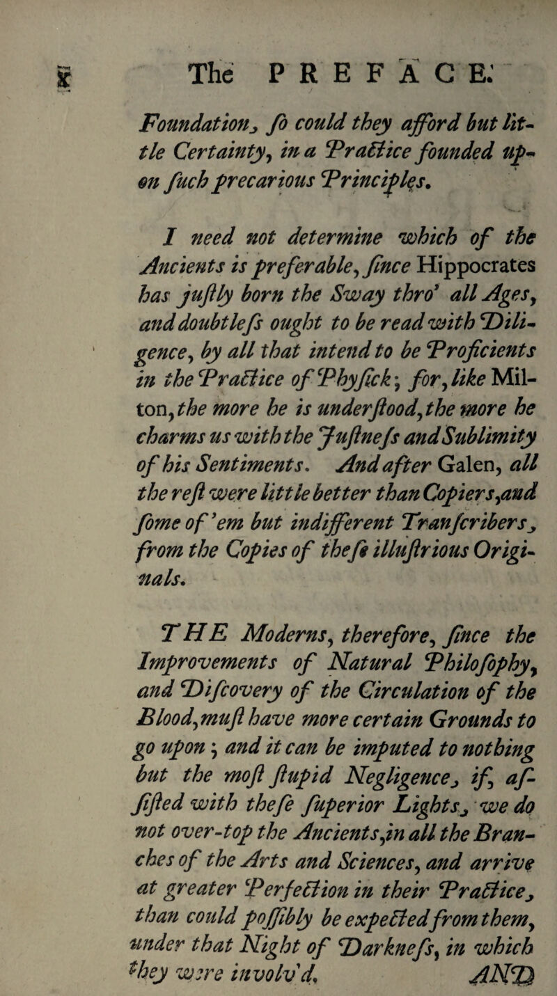 / Foundationj fo could they afford but liu tie Certainty^ in a FraEiice founded on fuch precarious Frinciflqs. / need not determine which of the Ancients is preferable^ fince Hippocrates has juftly born the Sway thro' all AgeSy anddoubtlefs ought to be read with T)ili^ genccy by all that intend to be Proficients in thePraEiice of Phyfick\ forylike MiU tony the more he is underfioodythe more he charms us with the Juftnefs and Sublimity of his Sentiments, And after Galen, all the reft were little better than Copiersyand fome of'em but indifferent Tranjcribers from the Copies of theft illuftrious Origi’^ nals. THE Modernsy thereforcy fince the Improvements of Natural Philofophy^ and P>ifcovery of the Circulation of the Bloodymuft have more certain Grounds to go upon; and it can be imputed to nothing but the moft ftupid Negligencej if aft fifted with theft fuperior Lights^ 'we do not over-top the Ancients yin all the Bran-^ ches of the Arts and ScienceSy and arrive at greater PerfeElion in their PraEtice^ than could pojfibly be expeEiedfromthemy under that Night of Harknefsy in which ^hey were involvd, ANI^