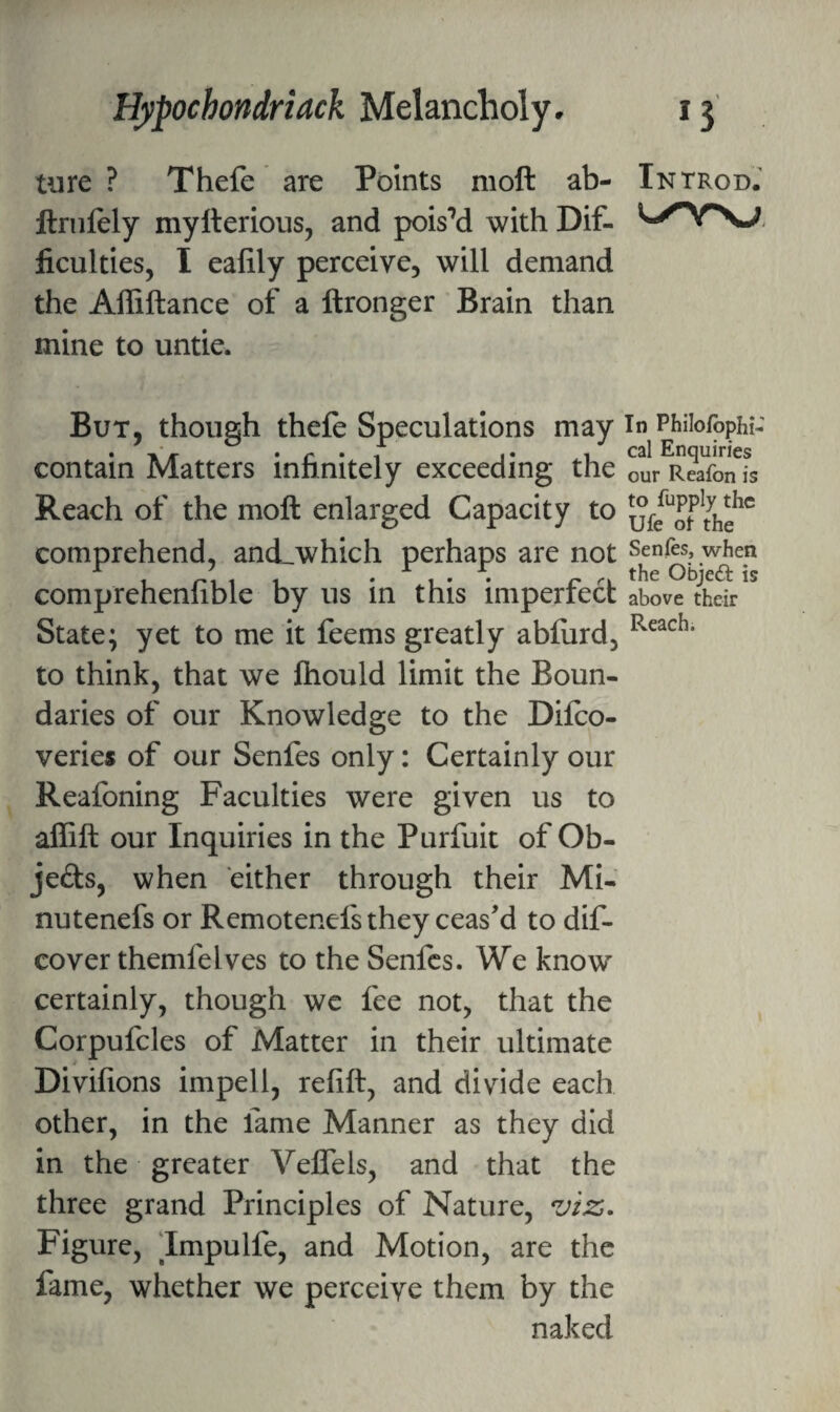 ture ? Thefe are Points moft ab- ftrnfely mylterious, and pois’d with Dif¬ ficulties, I eafily perceive, will demand the Affiftance of a ftronger Brain than mine to untie. But, though thefe Speculations may contain Matters infinitely exceeding the Reach of the moft enlarged Capacity to comprehend, and_which perhaps are not comprehenfible by us in this imperfect State; yet to me it feems greatly abfiird, to think, that we ftiould limit the Boun¬ daries of our Knowledge to the Difco- veries of our Senfes only: Certainly our Reafoning Faculties were given us to aflift our Inquiries in the Purfuit of Ob- je£ts, when either through their Mi- nutenefs or Remotenefs they ceas’d to dif- cover themfelves to the Senfes. We know certainly, though we fee not, that the Corpufcles of Matter in their ultimate Divifions impell, refift, and divide each other, in the fame Manner as they did in the greater Veffels, and that the three grand Principles of Nature, viz- Figure, Impulfe, and Motion, are the fame, whether we perceive them by the naked IntrodJ In Philofbphi- cal Enquiries our Reafon is to fupply the Ufe ot the Senfes, when the Objeft is above their Reach.