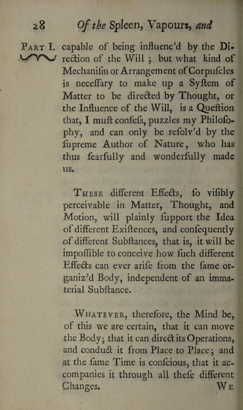 Part I. capable of being influenc'd by the Di» redion of the Will ; but what kind of Mechanifiu or Arrangement of Corpufcles is necelTary to make up a Syftem of Matter to be direded by Thought, or the Influence of the Will, is a Queftion that, I muft confcfs, puzzles my Philofo- phy, and can only be refolv'd by the fupreme Author of Nature, who has thus fearfully and wonderfully made us. Th ESE .different Effeds, fo vifibly perceivable in Matter, Thought, and Motion, will plainly fupport the Idea of different Exiftences, and confequently of different Subftances, that is, it will be impoflible to conceive how fuch different Effeds can ever arife from the fame or¬ ganize Body, independent of an imma¬ terial Subftance. Whatever, therefore, the Mind be, of this we are certain, that it can move the Body; that it can diredits Operations, and condud it from Place to Place ; and at the fame Time is confcious, that it ac¬ companies it through all thefe different Changes. W e