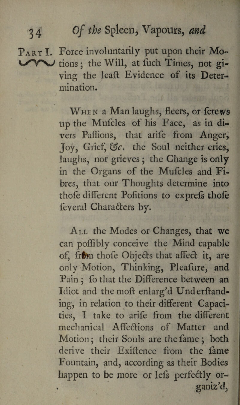 Part I. Force involuntarily put upon their Mo« tions; the Will, at fuch Times, not gi¬ ving the leaft Evidence of its Deter¬ mination. When a Man laughs, fleers, or fcrews up the Mufcles of his Face, as in di¬ vers Paffions, that arife from Anger, Joy, Grief, &c. the Soul neither cries, laughs, nor grieves; the Change is only in the Organs of the Mufcles and Fi¬ bres, that our Thoughts determine into thofe different Pofitions to exprefs thole feveral Charaders by. All the Modes or Changes, that we can pollibly conceive the Mind capable of, flfcu thofe Objeds that affed it, are only 'Motion, Thinking, Pleafure, and Pain ; fo that the Difference between an Idiot and the moft enlarg'd Underftand- ing, in relation to their different Capaci¬ ties, I take to arife from the different mechanical Affedions of Matter and Motion; their Souls are the lame ; both derive their Exiftence from the lame Fountain, and, according as their Bodies happen to be more or lefs perfectly or¬ ganiz'd, f *