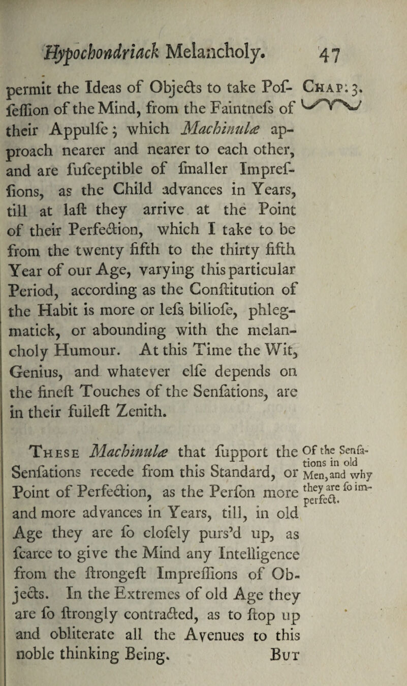 permit the Ideas of Objeds to take Pof- Chap: 3, leffion of the Mind, from the Faintnefs of their Appulfe; which Machinula ap¬ proach nearer and nearer to each other, and are fufceptible of fmaller Impref- fions, as the Child advances in Years, till at laft they arrive at the Point of their Perfedion, which I take to be from the twenty fifth to the thirty fifth Year of our Age, varying this particular Period, according as the Conftitution of the Habit is more or lefs. biliofe, phleg- matick, or abounding with the melan¬ choly Humour. At this Time the Wit, Genius, and whatever elle depends on the fineft Touches of the Senfations, are in their fuileft Zenith. \ These MacJoinula that fupport the 9^ Senn- Senfations recede from this Standard, or Men,and why Point of Perfection, as the Perlbn more and more advances in Years, till, in old Age they are fo clolely purs’d up, as fcarce to give the Mind any Intelligence from the ftrongeft Imprellions of Ob¬ jects. In the Extremes of old Age they are fo ftrongly contraded, as to flop up and obliterate all the Avenues to this noble thinking Being. But