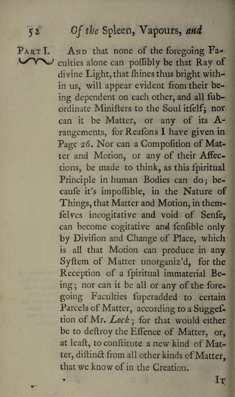 Part I. And that none of the foregoing Fa^ culties alone can pofGbly be that Ray of divine Light, that ftiines thus bright with¬ in us,- will appear evident from their be¬ ing dependent on each other, and all fiib-. ordinate Minifters to the Soul itfelf; nor can it be Matter, or any of its A- rangements, forReafons I have given in Page 2(5. Nor can a Compofition of Mat¬ ter and Motion, or any of their Affec¬ tions, be made to think, as this Ipiritual Principle in human Bodies can do; be- caufe its impoffible, in the Nature of Things, that Matter and Motion, in them- felves incogitative and void of Senfe, can become cogitative and fenfible only by Divifion and Change of Place, which is all that Motion can produce in any Syftem of Matter unorganiz’d, for the Reception of a fpiiitual immaterial Be¬ ing ; nor can it be all or any of the fore¬ going Faculties fuperadded to certain Parcels of Matter, according to a Suggef- tion of Mr. Lock; for that would either be to deftroy the Effence of Matter, or, at leaft, to conftitute a new kind of Mat¬ ter, diftind from all other kinds of Matter, that we know of in the Creation. It